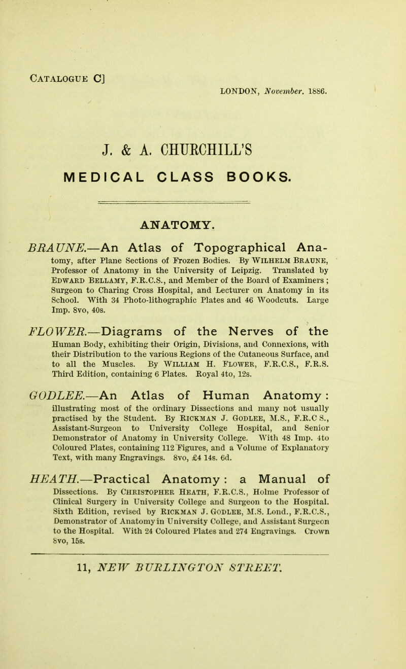 Catalogue C] LONDON, November. 1886. J. & A. CHUECHILL'S MEDICAL CLASS BOOKS. ANATOMY. BRAUNE.—An Atlas of Topographical Ana- tomy, after Plane Sections of Frozen Bodies. By Wilhelm Braune, Professor of Anatomy in the University of Leipzig. Translated by Edward Bellamy, F.R.C.S., and Member of the Board of Examiners ; Surgeon to Charing Cross Hospital, and Lecturer on Anatomy in its School. With 34 Photo-lithogi-aphic Plates and 46 Woodcuts. Large Imp. 8vo, 40s. FLOWER.—Diagrams of the Nerves of the Human Body, exhibiting their Origin, Divisions, and Connexions, with their Distribution to the various Regions of the Cutaneous Surface, and to all the Muscles. By William H. Flower, F.R.C.S., F.R.S. Third Edition, containing 6 Plates. Royal 4to, 12s. GODLEE.—An Atlas of Human Anatomy: illustrating most of the ordinary Dissections and many not usually practised by the Student. By Rickman J. Godlee, M.S., F.R.C S., Assistant-Surgeon to University College Hospital, and Senior Demonstrator of Anatomy in University College. With 48 Imp. 4to Coloured Plates, containing 112 Figures, and a Volume of Explanatory Text, with many Engravings. 8vo, £4 14s. 6d. HEATH.—Practical Anatomy : a Manual of Dissections. By Christopher Heath, F.R.C.S., Holme Professor of Clinical Surgery in University College and Surgeon to the Hospital. Sixth Edition, revised by Rickman J. Godlee, M.S. Lond., F.R.C.S., Demonstrator of Anatomy in University College, and Assistant Surgeon to the Hospital. With 24 Coloured Plates and 274 Engravings. Crown 8vo, 15s.