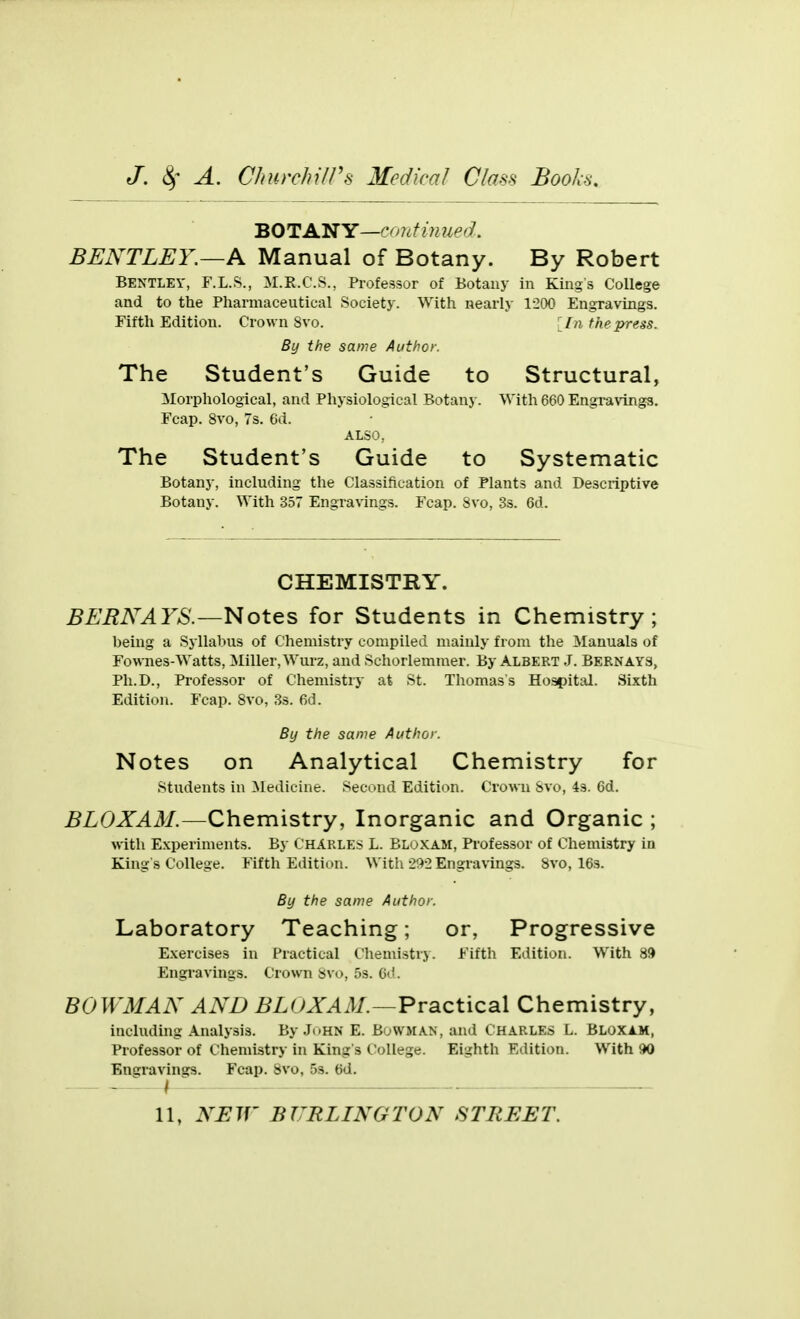 BOTANY—crmtimied. BENTLEY.—Pl Manual of Botany. By Robert Bentley, F.L.S., M.E.C.S., Professor of Botany in Kings College and to the Pharmaceutical Society. With nearly 1-200 Engravings. Fifth Edition. Crown 8vo. [In the press. By the same Author. The Student's Guide to Structural, Morphological, and Physiological Botany. With 660 Engravings. Fcap. 8vo, 7s. 6d. ALSO, The Student's Guide to Systematic Botany, including the Classification of Plants and Descriptive Botany. With 357 Engravings. Fcap. Svo, 33. 6d. CHEMISTRY. BEBNAYS.—Notes for Students in Chemistry; being a Sjllabus of Chemistry compiled mainly from the Manuals of Fow-nes-Watts, Miller, Wurz, and Schorlemmer. By Albert J. Bernays, Ph.D., Professor of Chemistry at St. Thomas's Hospital. Sixth Edition. Fcap. Svo, 3s. fid. By the same Author. Notes on Analytical Chemistry for students in Medicine. Second Edition. Crown Svo, 4s. 6d. BLOXAM.—Chemistry, Inorganic and Organic ; with Experiments. By Charles L. Bloxam, Professor of Chemistry in King s College. Fifth Edition. With 2!)-2 Engravings. Svo, 16s. By the same Author. Laboratory Teaching; or, Progressive E.vercises in Practical Chemistrj. Fifth Edition. With 8ft Engi-avings. Crown Svo, 5s. 6d. BOWMAN AND BLUXAiM.—Practical Chemistry, including Analysis. By .Ji«hn E. Bowman, and Charles L. Bloxam, Professor of Chemistry in King's c:ollege. Eighth Edition. With 90 Engravings. Fcap. Svo, 53. 6d.