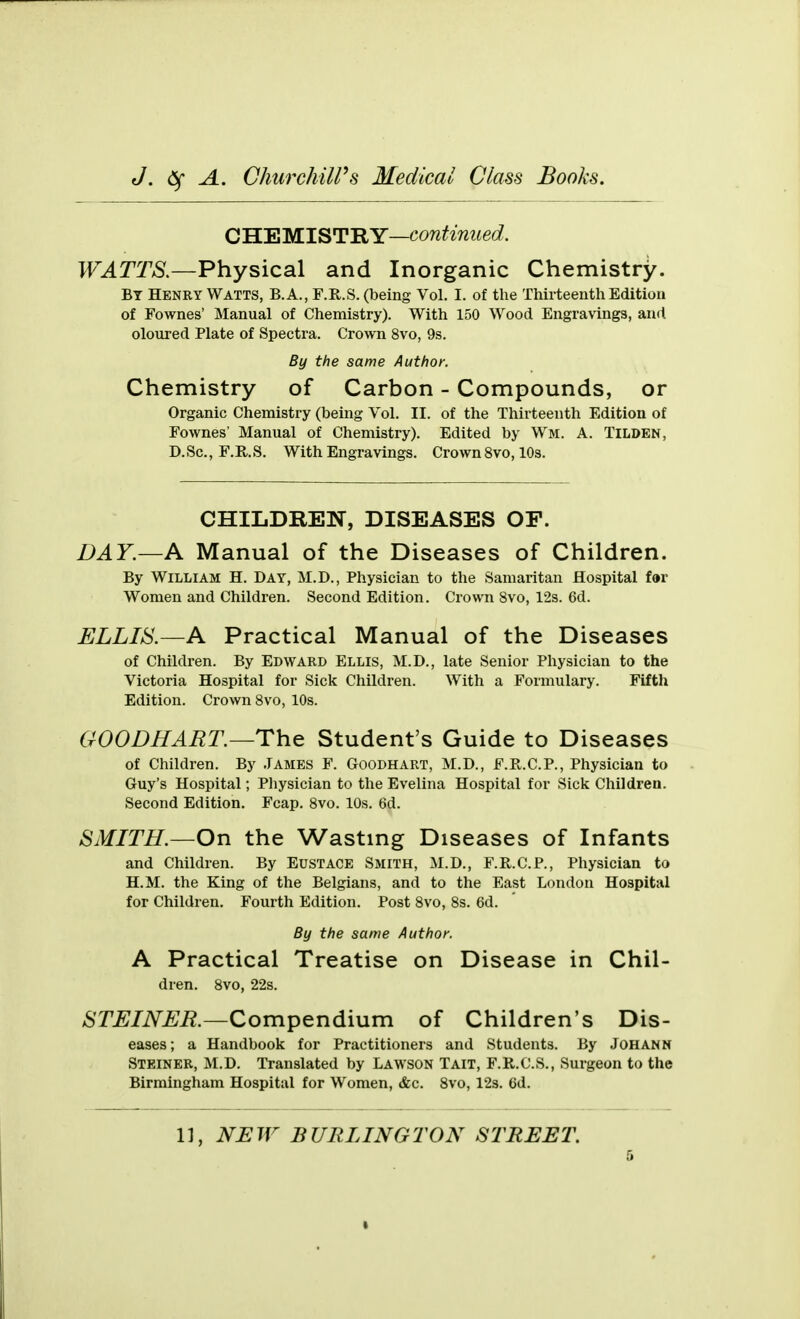 CHEMISTRY—continued. WATTS.—Physical and Inorganic Chemistry. By Henry Watts, B.A., F.R.S. (being Vol. I. of the Thirteenth Edition of Fownes' Manual of Chemistry). With 150 Wood Engravings, and oloured Plate of Spectra. Crown 8vo, 9s. By the same Author. Chemistry of Carbon - Compounds, or Organic Chemistry (being Vol. II. of the Thii-teenth Edition of Fownes' Manual of Chemistry). Edited by Wm. A. Tilden, D.Sc., F.R.S. With Engravings. Crown 8vo, 10s. CHILDREN, DISEASES OF. DAY.—A Manual of the Diseases of Children. By William H. Day, M.D., Physician to the Samaritan Hospital f«r Women and Children. Second Edition. Crown 8vo, 12s. 6d. ELLIS.—A Practical Manual of the Diseases of Children. By Edward Ellis, M.D., late Senior Physician to the Victoria Hospital for Sick Children. With a Formulary. Fifth Edition. Crown 8vo, 10s. CWODHAET.—The Student's Guide to Diseases of Children. By James F. Goodhart, M.D., F.R.C.P., Physician to Guy's Hospital; Pliysician to the Evelina Hospital for Sick Children. Second Edition. Fcap. 8vo. 10s. 6d. SMITH.—On the Wasting Diseases of Infants and Children. By Eustace Smith, M.D., F.R.CP., Physician to H.M. the King of the Belgians, and to the East London Hospital for Children. Fourth Edition. Post 8vo, 8s. 6d. By the same Author. A Practical Treatise on Disease in Chil- dren. 8vo, 22s. STEINER.—Compendium of Children's Dis- eases ; a Handbook for Practitioners and Students. By Johann Steiner, M.D. Translated by Lawson Tait, F.R.C.S., Surgeon to the Birmingham Hospital for Women, <fec. 8vo, 123. 6d. 11, NJEW BURLINGTON STREET. I