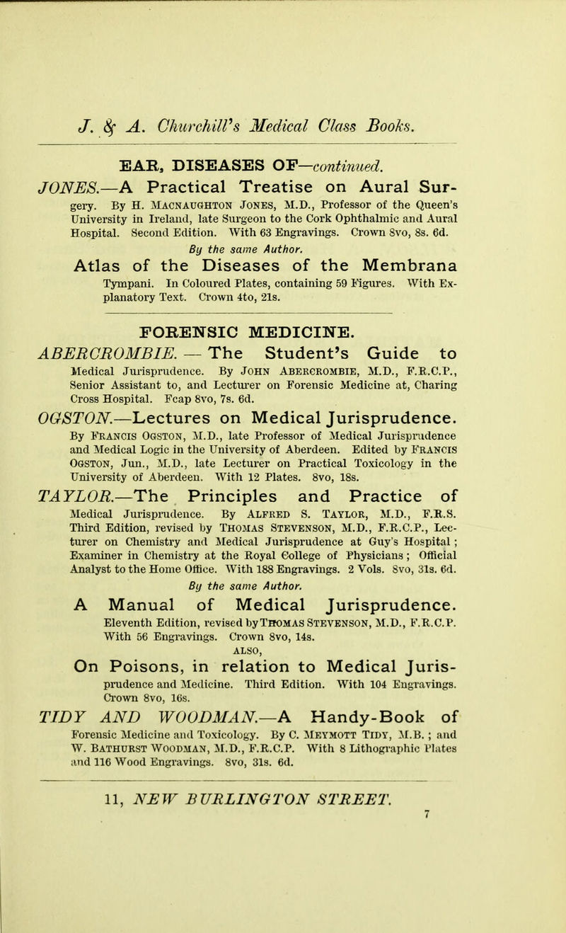 EAR, DISEASES OY—contirmed. JONES.—A Practical Treatise on Aural Sur- gery. By H. Macnaughton Jones, M.D., Professor of the Queen's University in Ireland, late Surgeon to the Cork Ophthalmic and Aural Hospital. Second Edition. With 63 Engravings. Crown 8vo, 8s. 6d. By the same Author. Atlas of the Diseases of the Membrana Tympani. In Coloured Plates, containing 59 Figures. With Ex- planatory Text. Crown 4to, 21s. FORENSIC MEDICINE. ABERGROMBIE. — The Student's Guide to Medical Jurisprudence. By John Abergrombie, M.D., F.R.C.P., Senior Assistant to, and Lecturer on Forensic Medicine at, Charing Cross Hospital. Fcap 8vo, 7s. 6d. OGSTON.—Lectures on Medical Jurisprudence. By Francis Ogston, M.D., late Professor of Medical Jurisprudence and Medical Logic in the University of Aberdeen. Edited by FRANCIS Ogston, Jun., M.D., late Lecturer on Practical Toxicology in the University of Aberdeen. With 12 Plates. 8vo, 18s. TAYLOE.—The Principles and Practice of Medical Jurispi-udence. By ALFRED S. TAYLOR, M.D., F.R.S. Third Edition, revised by Thomas Stevenson, M.D., F.E.C.P., Lec- turer on Chemistry and Medical Jurisprudence at Guy's Hospital ; Examiner in Chemistry at the Royal College of Physicians ; Official Analyst to the Home Office. With 188 Engravings. 2 Vols. 8vo, 3l3. 6d. By the same Author. A Manual of Medical Jurisprudence. Eleventh Edition, revised by Thomas Stevenson, M.D., F.R.C.P. With 56 Engravings. Crown 8vo, 14s. ALSO, On Poisons, in relation to Medical Juris- prudence and Medicine. Third Edition. With 104 Engravings. Crown 8vo, 16s. TIDY AND WOODMAN.—A Handy-Book of Forensic Medicine and Toxicology. By C. :Meymott Tidy, il.B. ; and W. Bathurst Woodman, M.D., F.R.C.P. With 8 Lithogi-aphic Plates and 116 Wood Engravings. 8vo, 3l3. 6d.