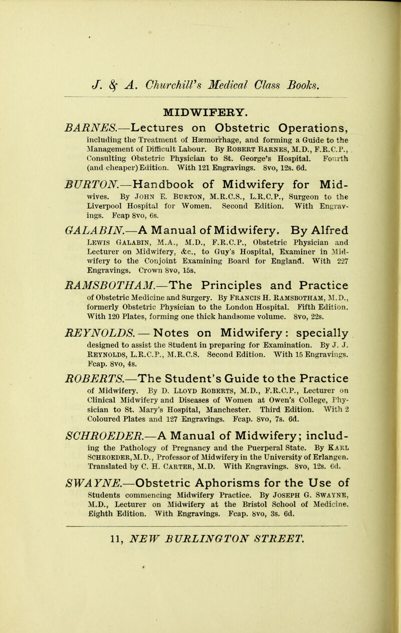 MIDWIFERY. BARNES.—Lectures on Obstetric Operations, including the Treatment of Hsemori-hage, and forming a Guide to the Management of Difficult Labour. By Robert Barnes, M.D., F.R.C.P., Consulting Obstetric Physician to St. Greorge's Hospital. Fo^irth (and cheaper) Edition. With 121 Engravings. 8vo, 12s. 6d. ^raTOi\^.—Handbook of Midwifery for Mid- wives. By .John E. Burton, M.R.C.S., L.E.C.P., Surgeon to the Liverpool Hospital for Women. Second Edition. With Engrav- ings. Fcap 8vo, 6s. GALABIN.—A Manual of Midwifery. By Alfred Lewis Galabin, M.A., M.D., F.R.C.P., Obstetric Physician and Lecturer on Midwifery, Ac, to Guy's Hospital, Examiner in Mid- wifery to the Conjoint Examining Board for England. With 227 Engravings. Crown 8vo, 15s, RAMSBOTHAM.—The Principles and Practice of Obstetric Medicine and Surgery. By Francis H. Ramsbotham, 31.D., formerly Obstetric Physician to the London Hospital. Fifth Edition. With 120 Plates, forming one thick handsome volume. 8vo, 22s. REYNOLDS. —Notes on Midwifery: specially designed to assist the Student in preparing for Examination. By J. J. Reynolds, L.R.C.P., M.R.C.S. Second Edition. With 15 Engravings. Fcap. 8vo, 4s. ROBERTS.—The Student's Guide to the Practice of Midwifery. By D. Lloyd Roberts, M.D., F.R.C.P., Lecturer on Clinical Midwifery and Diseases of Women at Owen's College, Phy- sician to St. Mary's Hospital, Manchester. Third Edition. With 2 Coloured Plates and 127 Engravings. Fcap. 8vo, 7s. 6d. SCHROEDER.—A Manual of Midwifery; includ- ing the Pathology of Pregnancy and the Puerperal State. By KARL SCHROEDER, M.D., Professor of Midwifery in the University of Erlangen. Translated by C, H. Carter, M.D. With Engravings. 8vo, 12s. 6d. ^S'TT^riV^.—Obstetric Aphorisms for the Use of students commencing Midwifery Practice. By Joseph G. Swayne, M.D., Lecturer on Midwifery at the Bristol School of Medicine. Eighth Edition. With Engravings. Fcap. 8vo, 3s. 6d.