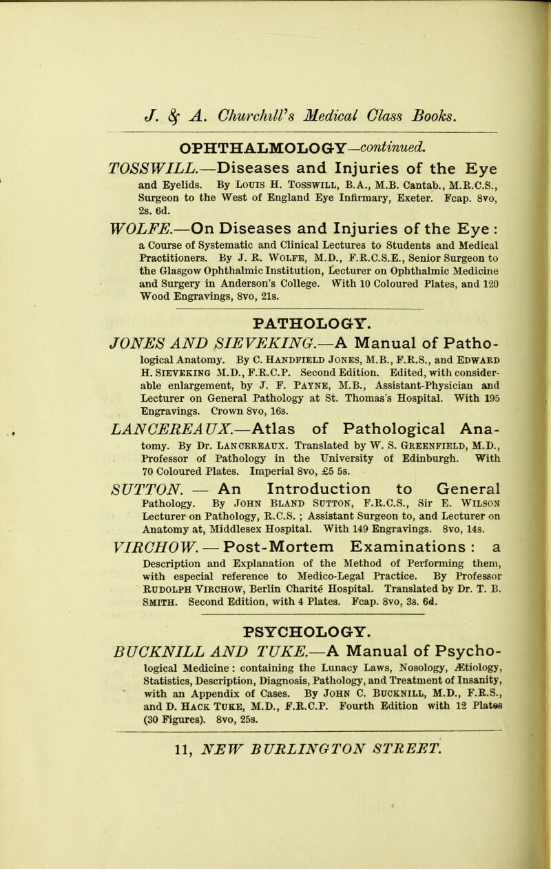 OTHT'H.AliM.OIjOGY—continued. TOSSWILL.—Diseases and Injuries of the Eye and Eyelids. By Louis H. Tosswill, B.A., M.B. Cantab., M.R.C.S., Surgeon to the West of England Eye Infirmary, Exeter. Fcap. 8vo, 2s. 6d. WOLFE.—On Diseases and Injuries of the Eye : a Course of Systematic and Clinical Lectures to Students and Medical Practitioners. By J. R. Wolfe, M.D., F.R.C.S.E., Senior Surgeon to the Glasgow Ophthalmic Institution, Lecturer on Ophthalmic Medicine and Surgery in Anderson's College. With 10 Coloured Plates, and 120 Wood Engravings, 8vo, 21s. PATHOLOGY. JONES AND SIEVEKING.—A Manual of Patho- logical Anatomy. By C. Handpield Jones, M.B., F.R.S., and Edward H. SiEVEKiNG M.D., F.R.C.P. Second Edition. Edited, with consider- able enlargement, by J. F. Payne, M.B., Assistant-Physician and Lecturer on General Pathology at St. Thomas's Hospital. With 195 Engravings. Crown 8vo, 16s. LAN GEREAUX.—AWas of Pathological Ana- tomy. By Dr. Lancereaux. Translated by W. S. Greenfield, M.D., Professor of Pathology in the University of Edinburgh. With 70 Coloured Plates. Imperial 8vo, £5 5s. SUTTON. — An Introduction to General Pathology. By JOHN BLAND Sutton, F.R.C.S., Sir E. Wilson Lecturer on Pathology, E..C.S. ; Assistant Surgeon to, and Lecturer on Anatomy at, Middlesex Hospital. With 149 Engravings. 8vo, 14s. F/i2(7^0Tr. —Post-Mortem Examinations: a Description and Explanation of the Method of Performing them, with especial reference to Medico-Legal Practice. By Professor Rudolph Virchow, Berlin Charite Hospital. Translated by Dr. T. B. Smith. Second Edition, with 4 Plates. Fcap. 8vo, 3s. 6d. PSYCHOLOGY. BUCKNILL AND TUKE.—A Manual of Psycho- logical Medicine: containing the Lunacy Laws, Nosology, .(Etiology, Statistics, Description, Diagnosis, Pathology, and Treatment of Insanity, with an Appendix of Cases. By John C. Bucknill, M.D., F.R.S., and D. Hack Tuke, M.D., F.R.C.P. Fourth Edition with 12 Plates (30 Figures). 8vo, 25s.