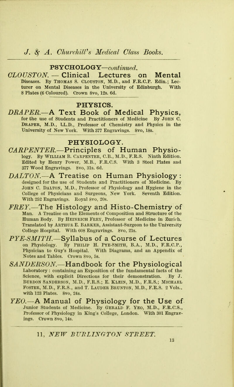 ■p^YClELOJ^OQc-Y—continued. CLOUSTON. — Clinical Lectures on Mental Diseases. By Thomas S. Clouston, M.D., and F.R.C.P. Edin.; Lec- turer on Mental Diseases in the University of Edinburgh. With 8 Plates (6 Coloured). Crown 8vo, 12s. 6d. PHYSICS. DRAPER.—A Text Book of Medical Physics, for the use of Students and Practitioners of Medicine By John C, Draper, M.D., LL.D., Professor of Chemistry and Physics in the University of New York. With 377 Engravings. 8vo, 18s. PHYSIOLOGY. CARPENTER.—^T\nc\^\es of Human Physio- logy. By William B. Carpenter, C.B., M.D., F.R.S. Ninth Edition. Edited by Henry Power, M.B., F.R.C.S. With 3 Steel Plates and 377 Wood Engravings. 8vo, 31s. 6d. DALTON.—A Treatise on Human Physiology : designed for the use of Students and Practitioners of Medicine. By John C. Dalton, M.D., Professor of Physiology and Hygiene in the College of Physicians and Surgeons, New York. Seventh Edition. With 252 Engravings. Royal 8vo, 20s. i^'i^^F.—The Histology and Histo-Chemistry of Man. A Treatise on the Elements of Composition and Structure of the Human Body. By Heinrich Frey, Professor of Medicine in Zurich. Translated by Arthur E. Barker, Assistant-Surgeon to the University College Hospital. With 608 Engravings. 8vo, 21s. PYE-SMITH.-^yWohus of a Course of Lectures on Physiology. By Philip H. Pye-Smith, B.A., M.D., F.R.C.P., Physician to Guy's Hospital. With Diagrams, and an Appendix of Notes and Tables. Crown 8vo, 5s. SANDERSON.—Usindhoo^i for the Physiological Laboratory : containing an Exposition of the fundamental facts of the Science, with explicit Directions for their demonstration. By J. Burdon Sanderson, M.D., F.R.S.; E. Klein, M.D., F.R.S.; Michael Foster, M.D., F.R.S., and T. Lauder Brunton, M.D., F.R.S. 2 Vols., with 123 Plates. 8vo, 24s. YEO.—A Manual of Physiology for the Use of Junior Students of Medicine. By Gerald F. Yeo, M.D., F.R.C.S., Professor of Physiology in King's College, London. With 301 Engrav- ings. Crown 8vo, 14s. 11, NEW BUP.LINGTON STREET.