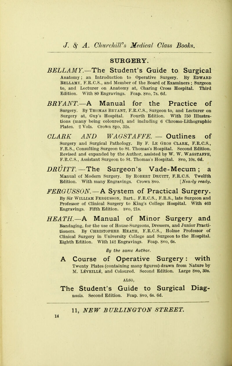 SURGEBY. BELLAMY.—The Student's Guide to Surgical Anatomy; an Introduction to Operative Surgery. By Edward Bellamy, F.R.C.S., and Member of the Board of Examiners ; Surgeon to, and Lecturer on Anatomy at, Charing Cross Hospital. Third Edition. With 80 Engravings. Fcap. 8vo, 7s. 6d. BRYANT.—A Manual for the Practice of Surgery. By Thomas Bryant, F.R.C.S., Surgeon to, and Lecturer on Surgery at, Guy's HospitaL Fourth Edition. With 750 Illustra- tions (many being coloured), and including 6 Chromo-Lithographic Plates. 2 Vols. CroWn Syo, 32s. CLARK AND WAGSTAFFE. — Outlines of Surgery and Surgical Pathology. By F. Le Gros Clark, F.R.C.S., F.R.S., Consulting Surgeon to St. Thomas's Hospital. Second Edition. Revised and expanded by the Author, assisted by W. W. Wagstaffe, F.H.C.S., Assistant Surgeon to St. Thomas's Hospital. 8vo, 10s. 6d. DRUITT.—The Surgeon's Vade-Mecum; a Manual of Modern Surgery. By Robert Druitt, F.R.C.S, Twelfth Edition. With many Engravings. Crown 8vo. [Nearly ready. FERGUSSON.—A System of Practical Surgery. By Sir William Fergusson, Bart., F.R.C.S., F.R.S., late Surgeon and Professor of Clinical Surgery to King's College Hospital. With 463 Engravings. Fifth Edition. 8vo, 21s. HEATH.—A Manual of Minor Surgery and Bandaging, for the use of House-Surgeons, Dressers, and Junior Practi- tioners. By Christopher Heath, F.R.C.S., Holnie Professor of Clinical Surgery in University College and Surgeon to the Hospital. Eighth Edition. With 142 Engravings. Fcap. 8vo, 6s. By the same Author. A Course of Operative Surgery: with Twenty Plates (containing many figures) drawn from Nature by M. L^veille, and Coloured. Second Edition. Large 8vo, SOs. ALSO, The Student's Guide to Surgical Diag- nosis. Second Edition. Fcap. 8vo, 6s. 6d. 11, NEW BURLINGTON STREET u