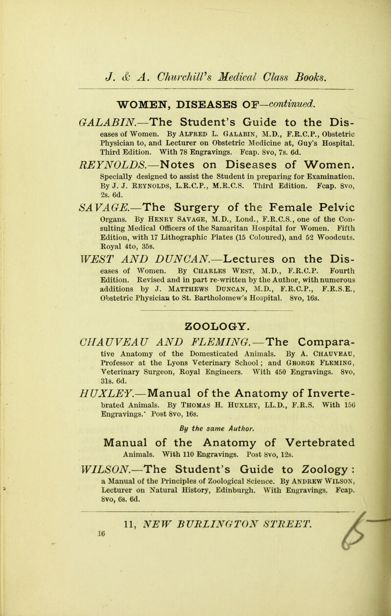 WOMEN, DISEASES OF—continued. GALABIN.—The Student's Guide to the Dis- eases of Women. By Alfeed L. Galabin, M.D., F.R.C.P., Obstetric Physician to, and Lecturer on Obstetric Medicine at, Guy's Hospital. Third Edition. With 78 Engravings. Fcap. 8vo, 7s. 6d. REYNOLDS.—Notes on Diseases of Women. Specially designed to assist the Student in preparing for Examination. By J. J. Reynolds, L.R.C.P., M.E.C.S. Third Edition. Fcap. Svo, 2s. 6d. SAVAGE.—The Surgery of the Female Pelvic Organs. By Henry Savage, M.D., Lond., F.R.C.S., one of the Con- sulting Medical Officers of the Samaritan Hospital for Women. Fifth Edition, with 17 Lithographic Plates (15 Coloured), and 52 Woodcuts. Royal 4to, 35s. WEST AND DUNCAN—'Lectures on the Dis- eases of Women. By Charles West, M.D., F.R.C.P. Fourth Edition. Revised and in part re-written by the Author, with numerous additions by J. Matthews Duncan, M.D., F.R.C.P., F.R.S.E., Obstetric Physician to St. Bartholomew's Hospital. Svo, 16s. ZOOLOGY. CHAUVEAU AND FLEMING.—The Compara- tive Anatomy of the Domesticated Animals. By A. Chauveau, Professor at the Lyons Veterinary School; and Gborge Fleming, Veterinary Surgeon, Royal Engineers. With 450 Engravings. Svo, 31s. 6d. HUXLEY.—Manual of the Anatomy of Inverte- brated Animals. By Thomas H. Huxley, LL.D., F.R.S. With 156 Engravings. Post Svo, 16s. By the same Author. Manual of the Anatomy of Vertebrated Animals. With 110 Engravings. Post Svo, 12s. WILSON—The Student's Guide to Zoology : a Manual of the Pi'inciples of Zoological Science. By Andrew Wilson, Lecturer on Natural History, Edinburgh. With Engravings. Fcap. Svo, 6s. 6d. 11, NEW BURLINGTON STREET.