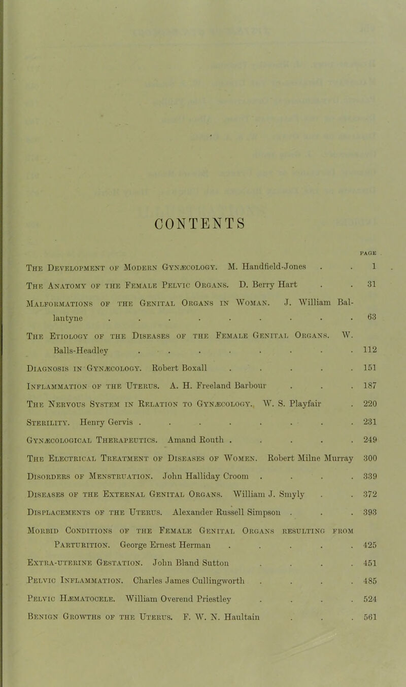 CONTENTS PAGE The Development ok Modern Gynaecology. M. Handfield-Jones . . 1 The Anatomy of the Female Pelvic Organs. D. Berry Hart . . 31 Malformations of the Genital Organs in Woman. J. William Bal- lantyne ......... 63 The Etiology of the Diseases of the Female Genital Organs. W. Balls-Headjey . . . . . • • .112 Diagnosis in Gynaecology. Robert Boxall . . . . .151 Inflammation of the Uterus. A. H. Freeland Barbour . . . 187 The Nervous System in Relation to Gynaecology. W. S. Playfair . 220 Sterility. Henry Gervis ........ 231 Gynaecological Therapeutics. Amand Ronth ..... 249 The Electrical Treatment of Diseases of Women. Robert Milne Murray 300 Disorders of Menstruation. John Halliday Croom .... 339 Diseases of the External Genital Organs. William J. Smyly . . 372 Displacements of the Uterus. Alexander Russell Simpson . . . 393 Morbid Conditions of the Female Genital Organs resulting from Parturition. George Ernest Herman ..... 425 Extra-uterine Gestation. John Bland Sutton .... 451 Pelvic Inflammation. Charles James Cullingworth .... 485 Pelvic IIaematocele. William Overend Priestley .... 524 Benign Growths of the Uterus. F. W. N. Haultain . . . 561