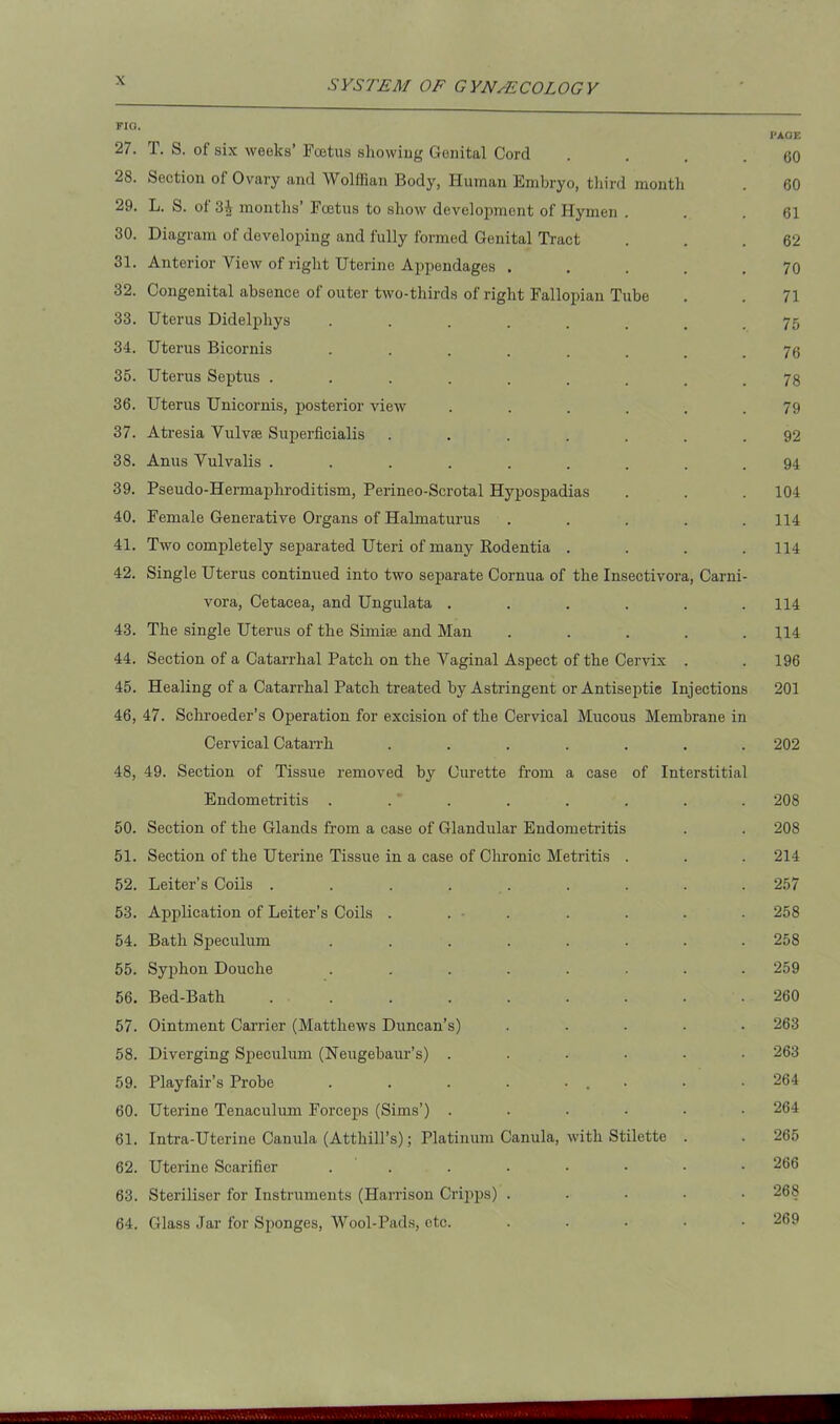 27. T. S. of six weeks’ Foetus showing Genital Cord . . . .60 28. Section of Ovary and Wolffian Body, Human Embryo, third month . 60 29. L. S. of 3J months’ Foetus to show development of Hymen . . .61 30. Diagram of developing and fully formed Genital Tract . . .62 31. Anterior View of right Uterine Appendages . . . . .70 32. Congenital absence of outer two-thirds of right Fallopian Tube . . 71 33. Uterus Didelphys ....... .75 34. Uterus Bicornis ........ 73 35. Uterus Septus ......... 73 36. Uterus Unicornis, posterior view . . . . . .79 37. Atresia Vulvse Superficialis ....... 92 38. Anus Vulvalis ......... 94 39. Pseudo-Hermaphroditism, Perineo-Scrotal Hypospadias . . . 104 40. Female Genei’ative Organs of Halmaturus . . . . .114 41. Two completely separated Uteri of many Rodentia .... 114 42. Single Uterus continued into two separate Cornua of the Insectivora, Carni- vora, Cetacea, and Ungulata ...... 114 43. The single Uterus of the Simke and Man ..... 114 44. Section of a Catarrhal Patch on the Vaginal Aspect of the Cervix . . 196 45. Healing of a Catarrhal Patch treated by Astringent or Antiseptic Injections 201 46. 47. Schroeder’s Operation for excision of the Cervical Mucous Membrane in Cervical Catarrh ....... 202 48, 49. Section of Tissue removed by Curette from a case of Interstitial Endometritis ........ 208 50. Section of the Glands from a case of Glandular Endometritis . . 208 51. Section of the Uterine Tissue in a case of Chronic Metritis . . . 214 52. Leiter’s Coils ......... 257 53. Application of Leiter’s Coils ....... 258 54. Bath Speculum ........ 258 55. Syphon Douche ........ 259 56. Bed-Bath ......... 260 57. Ointment Carrier (Matthews Duncan’s) ..... 263 58. Diverging Speculum (Neugebaur’s) ...... 263 59. Playfair’s Probe . . . . ... • • 264 60. Uterine Tenaculum Forceps (Sims’) ...... 264 61. Intra-Uterine Canula (Atthill’s); Platinum Canula, with Stilette . . 265 62. Uterine Scarifier ....•••• 266 63. Steriliser for Instruments (Harrison Cripps) ..... 268 64. Glass Jar for Sponges, Wool-Pads, etc. ..... 269