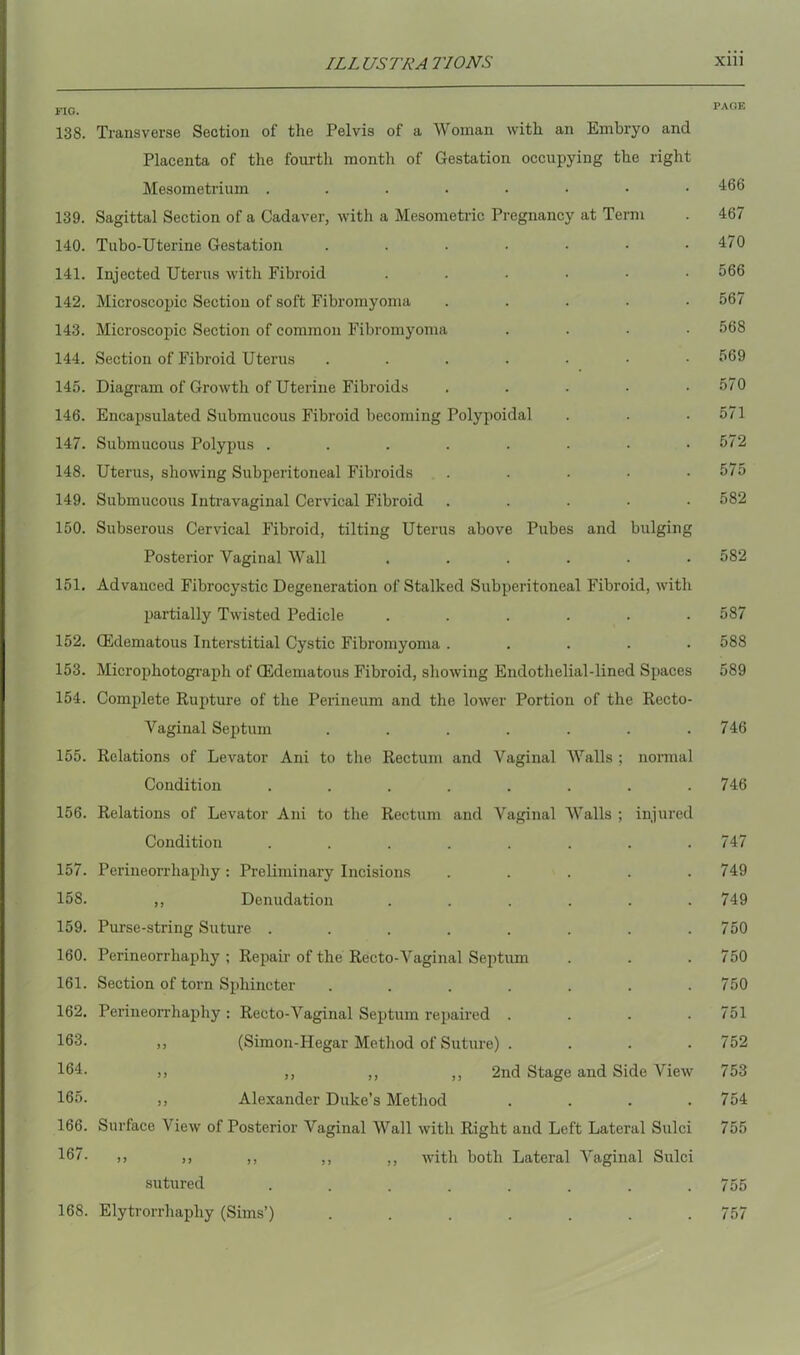 FIG. 138. Transverse Section of the Pelvis of a Woman with an Embryo and Placenta of the fourth month of Gestation occupying the right Mesometrium ....•••• 139. Sagittal Section of a Cadaver, with a Mesometric Pregnancy at Term 140. Tubo-Uterine Gestation ....... 141. Injected Uterus with Fibroid ...... 142. Microscopic Section of soft Fibromyoma ..... 143. Microscopic Section of common Fibromyoma .... 144. Section of Fibroid Uterus ....... 145. Diagram of Growth of Uterine Fibroids ..... 146. Encapsulated Submucous Fibroid becoming Polypoidal 147. Submucous Polypus ........ 148. Uterus, showing Subperitoneal Fibroids ..... 149. Submucous Intravaginal Cervical Fibroid ..... 150. Subserous Cervical Fibroid, tilting Uterus above Pubes and bulging Posterior Vaginal Wall ...... 151. Advauced Fibrocystic Degeneration of Stalked Subperitoneal Fibroid, with partially Twisted Pedicle ...... 152. (Edematous Interstitial Cystic Fibromyoma ..... 153. Microphotograph of (Edematous Fibroid, showing Endothelial-lined Spaces 154. Complete Rupture of the Perineum and the lower Portion of the Recto- Vaginal Septum ....... 155. Relations of Levator Ani to the Rectum and Vaginal Walls ; normal Condition ........ 156. Relations of Levator Ani to the Rectum and Vaginal Walls ; injured Condition ........ 157. Perineorrhaphy : Preliminary Incisions ..... 158. ,, Denudation ...... 159. Purse-string Suture ........ 160. Perineorrhaphy ; Repair of the Recto-Vaginal Septum 161. Section of torn Sphincter ....... 162. Perineorrhaphy : Recto-Vaginal Septum repaired .... 163. ,, (Simon-Hegar Method of Suture) . 164- ,, ,, ,, ,, 2nd Stage and Side View 165. ,, Alexander Duke’s Method . . . . 166. Surface View of Posterior Vaginal Wall with Right and Left Lateral Sulci 167. ,, ,, ,, ,, ,, with both Lateral Vaginal Sulci sutured 168. Elytrorrhaphy (Sims’) PAGE 466 467 470 566 567 568 569 570 571 572 575 582 5S2 587 588 589 746 746 747 749 749 750 750 750 751 752 753 754 755 755 757