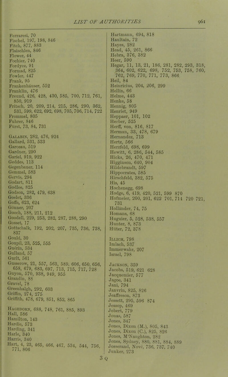 Ferraresi, 70 Fischel, 197, 198, 846 Fitch, 877, 883 Flaischlen, 846 Flower, 44 Fochier, 740 Fordyce, 91 Formad, 825 Fowler, 447 Frank, 95 Frankenhauser, 552 Franklin, 476 Freund, 426, 428, 430, 585, 700, 712, 761, 850 919 Fritsch, 20, 209, 214, 215, 286, 290, 362, 531, 599, 622, 692, 698, 705, 706, 714, 722 Frommel, 805 Fuhrer, 846 Fiirst, 73, 84, 731 Galabin, 282, 476, 924 Gallard, 531, 533 Garceau, 519 Gardner, 290 Gariel, 919, 922 Geddes, 113 Gegenbauer, 114 Gemmel, 583 Gems, 294 Godart, 811 Godlee, 825 Godson, 282, 479, 638 Goelet, 336 Goffe, 623, 624 Gonner, 207 Gooch, 188, 211, 212 Goodell, 229, 253, 282, 287, 288, 29.0 Gosset, 17 Gottschalk, 192, 202, 207, 735, 736, 738, 837 Gould, 30 Goupil, 23, 525, 555 Guerin, 534 Gulland, 57 Gurlt, 561 Gusserow, 21, 557, 563, 589, 606, 650, 656, 658, 679, 683, 697, 713, 715, 717, 728 Guyon, 570, 938, 949, 955 Grandin, 88 Gravel, 78 Greenhalgh, 292, 603 Griffin, 274, 275 Griffith, 478, 679, 851, 852, 865 Hagedorn, 688, 748, 761, 885, 893 Hall, 586 Hamilton, 143 Hardie, 573 Harding, 341 Harle, 340 Harris, 340 Hart, 4, 23, 465, 466, 467. 534, 544, 756, 771, 806 3 Q Hartmann, 694, 818 Haultain, 72 Hayes, 282 Head, 45, 261, 866 Hebra, 376, 382 Heer, 590 Hegar, 11, 13, 21, 186, 281, 282, 293, 318, 364, 602, 622, 698, 752, 753, 758, 760, 762, 769, 770, 771, 773, 866 Heil, 84 Heinricius, 204, 206, 299 Hellin, 66 Helme, 443 Henke, 58 Hennig, 805 Henriet, 949 Heppaer, 101, 102 Berber, 525 Herff, von, 816, 817 Herman, 33, 478, 679 Hernandez, 713 Hertz, 566 Herzfeld, 698, 699 Hewitt, 6, 286, 544, 585 Hicks, 26, 470, 471 Higginsou, 640, 904 Hildebrandt, 597 Hippocrates, 585 Hirschfeld, 382, 575 His, 45 Hochenegg, 698 Hodge, 6, 419, 420, 521, 599 870 Hofmeier, 200, 201, 622 701,711 720 721, 731 Hollander, 74, 75 Homans, 68 Huguier, 5, 528, 538, 557 Hunter, 8, 873 Hiiter, 72, 378 Illich, 798 Imlach, 537 Immerwahr, 207 Israel, 798 Jackson, 359 Jacobs, 519, 621 628 Jacquemier, 577 Jagoe, 341 Jani, 794 Janvrin, 825, 826 Jeaffreson, 873 Jessett, 295, 596 874 Jessop, 469 Jobert, 779 Jonas, 587 Jones, 347 Jones, Dixon (M.), 805, 843 Jones, Dixon (C.), 825, S26 Jones, M'Naughton, 282 Jones, Sydney, 880, 881, 884, 889 Josserand, Nove, 736, 737, 740 Junker, 273