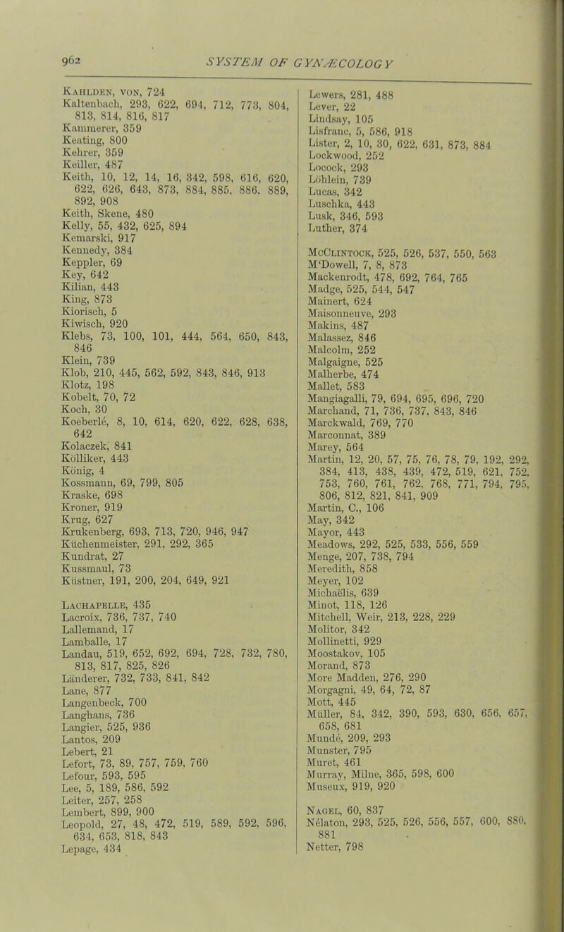 Kahlden, von, 724 Kaltenbach, 293, 622, 694, 712, 773, 804, 813, 814, 816, 817 Karamerer, 359 Keating, 800 Kelirer, 359 Keiller, 487 Keith, 10, 12, 14, 16, 342, 598, 616, 620, 622, 626, 643, 873, 884, 885, 886. 889, 892, 908 Keith, Skene, 480 Kelly, 55, 432, 625, 894 Kemarski, 917 Kennedy, 384 Keppler, 69 Key, 642 Kilian, 443 King, 873 Kiorisch, 5 Kiwisch, 920 Klebs, 73, 100, 101, 444, 564, 650, 843, 846 Klein, 739 Klob, 210, 445, 562, 592, 843, 846, 913 Klotz, 198 Kobelt, 70, 72 Koch, 30 Koeberle, 8, 10, 614, 620, 622, 628, 638, 642 Kolaczek, 841 Kolliker, 443 Konig, 4 Kossmann, 69, 799, 805 Kraske, 698 Kroner, 919 Krug, 627 Krukenberg, 693, 713, 720, 946, 947 Kiichenmeister, 291, 292, 365 Kundrat, 27 Kussmaul, 73 Kiistner, 191, 200, 204, 649, 921 Lachapelle, 435 Lacroix, 736, 737, 740 Lallemand, 17 Lamballe, 17 Landau, 519, 652, 692, 694, 728, 732, 780, 813, 817, 825, 826 Liinderer, 732, 733, 841, 842 Lane, 877 Langenbeck, 700 Langhans, 736 Langier, 525, 936 Lantos, 209 Lebert, 21 Lefort, 73, 89, 757, 759, 760 Lefour, 593, 595 Lee, 5, 189, 586, 592 Leiter, 257, 258 Lembert, 899, 900 Leopold, 27, 48, 472, 519, 589, 592, 596, 634, 653, 818, 843 Lepage, 434 Lowers, 281, 488 Lever, 22 Lindsay, 105 Lisfranc, 5, 586, 918 Lister, 2, 10, 30, 622, 631, 873, 884 Lockwood, 252 Loeock, 293 Lohlein, 739 Lucas, 342 Luschka, 443 Lusk, 346, 593 Luther, 374 McClintock, 525, 526, 537, 550, 563 M‘Dowell, 7, 8, 873 Mackenrodt, 478, 692, 764, 765 Madge, 525, 544, 547 Mainert, 624 Maisonneuve, 293 Makins, 487 Malassez, 846 Malcolm, 252 Malgaigne, 525 Malherbe, 474 Mallet, 583 Mangiagalli, 79, 694, 695, 696, 720 Marchand, 71, 736, 737, 843, 846 Marckwald, 769, 770 Marconnat, 389 Marey, 564 Martin, 12, 20, 57, 75, 76, 78, 79, 192, 292, 384, 413, 438, 439, 472, 519, 621, 752. 753, 760, 761, 762. 768, 771, 794, 795, 806, 812, 821, 841, 909 Martin, C., 106 May, 342 Mayor, 443 Meadows, 292, 525, 533, 556, 559 Menge, 207, 738, 794 Meredith, 858 Meyer, 102 Michaelis, 639 Minot, 118, 126 Mitchell, Weir, 213, 228, 229 Molitor, 342 Mollinetti, 929 Moostakov, 105 Morand, 873 More Madden, 276, 290 Morgagni, 49, 64, 72, 87 Mott 445 Muller, 84, 342, 390, 593, 630, 656. 657, 658, 681 Munde, 209, 293 Munster, 795 Muret, 461 Murray, Milne, 365, 598, 600 Museux, 919, 920 Nagel, 60, 837 Nelaton, 293, 525. 526, 556, 557, 600. S80. 881 Netter, 798