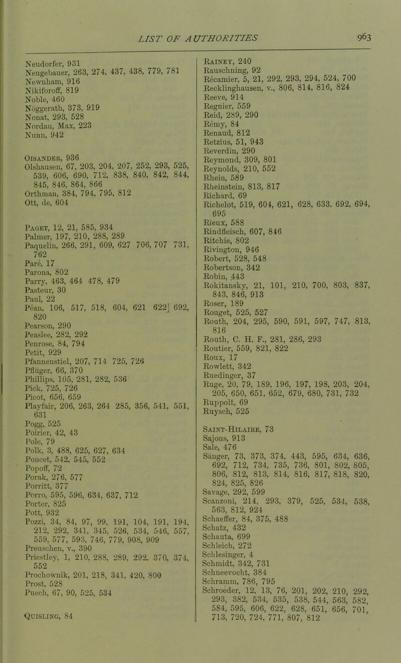 Neudorfer, 931 Neugebauer, 263, 274, 437, 438, 779, 781 Newnham, 916 Nikiforoff, 819 Noble, 460 Noggerath, 373, 919 Nonat, 293, 528 Nordau, Max, 223 Nunn, 942 Oisander, 936 Olsbausen, 67, 203, 204, 207, 252, 293, 525, 539, 606, 690, 712, 838, 840, 842, 844, 845, 846, 864, 866 Orth man, 384, 794, 795, 812 Ott, de, 604 Paget, 12, 21, 585, 934 Palmer, 197, 210, 288, 289 Paquelin, 266, 291, 609, 627 706, 707 731, 762 Pare, 17 Parona, 802 Parry, 463, 464 478, 479 Pasteur, 30 Paul, 22 Pean, 106, 517, 518, 604, 621 622] 692, 820 Pearson, 290 Peaslee, 282, 292 Penrose, 84, 794 Petit, 929 Pfannenstiel, 207, 714 725, 726 Pfltiger, 66, 370 Phillips, 105, 281, 282, 536 Pick, 725, 726 Picot 606 659 Playfair, 206, 263, 264 285, 356, 541, 551, 631 Pogg, 525 Poirier, 42, 43 Pole, 79 Polk, 3, 488, 625, 627, 634 Poucet, 542, 545, 552 Popoff, 72 Porak, 276, 577 Porritt, 377 Porro, 595, 596, 634, 637, 712 Porter, 825 Pott, 932 Pozzi, 34, 84, 97, 99, 191, 104, 191, 194, 212, 292, 341, 345, 526, 534, 546, 557, 559, 577, 593, 746, 779, 908, 909 Preuschen, v., 390 Priestley, 1, 210, 288, 289, 292, 370, 374, 552 Prochownik, 201, 218, 341, 420, 800 Prost, 528 Puech, 67, 90, 525, 534 Raines', 240 Rauschning, 92 Recamier, 5, 21, 292, 293, 294, 524, 700 Recklinghausen, v., 806, 814, 816, 824 Reeve, 914 Regnier, 559 Reid, 289, 290 Reniy, 84 Renaud, 812 Retzius, 51, 943 Reverdin, 290 Reymond, 309, 801 Reynolds, 210, 552 Rhein, 589 Rheinstein, 813, 817 Richard, 69 Richelot, 519, 604, 621, 628, 633, 692, 694, 695 Rieux, 588 Rindfleisch, 607, 846 Ritchie, 802 Rivington, 946 Robert, 528, 548 Robertson, 342 Robin, 443 Rokitansky, 21, 101, 210, 700, 803, 837, 843, 846, 913 Roser, 189 Rouget, 525, 527 Routh, 204, 295, 590, 591, 597, 747, 813, 816 Routh, C. H. F., 281, 286, 293 Routier, 559, 821, 822 Roux, 17 Rowlett, 342 Ruedinger, 37 Ruge, 20, 79, 189, 196, 197, 198, 203, 204, 205, 650, 651, 652, 679, 680, 731, 732 Ruppolt, 69 Ruysch, 525 Saint-Hilaire, 73 Sajous, 913 Sale, 476 Sanger, 73, 373, 374, 443, 595, 634, 636, 692, 712, 734, 735, 736, 801, 802, 805, 806, 812, 813, 814, 816, 817, 818, 820, 824, 825, 826 Savage, 292, 599 Scanzoni, 214, 293, 379, 525, 534, 538, 563, 812, 924 Schaeffer, 84, 375, 488 Schatz, 432 Schauta, 699 Schleich, 272 Schlesinger, 4 Schmidt, 342, 731 Schneevocht, 384 Schramm, 786, 795 Sehroeder, 12, 13, 76, 201, 202, 210, 292, 293, 382, 534, 535, 538, 544, 563, 582, 584, 595, 606, 622, 628, 651, 656, 701, 713, 720, 724, 771, 807, 812 Quisling, 84