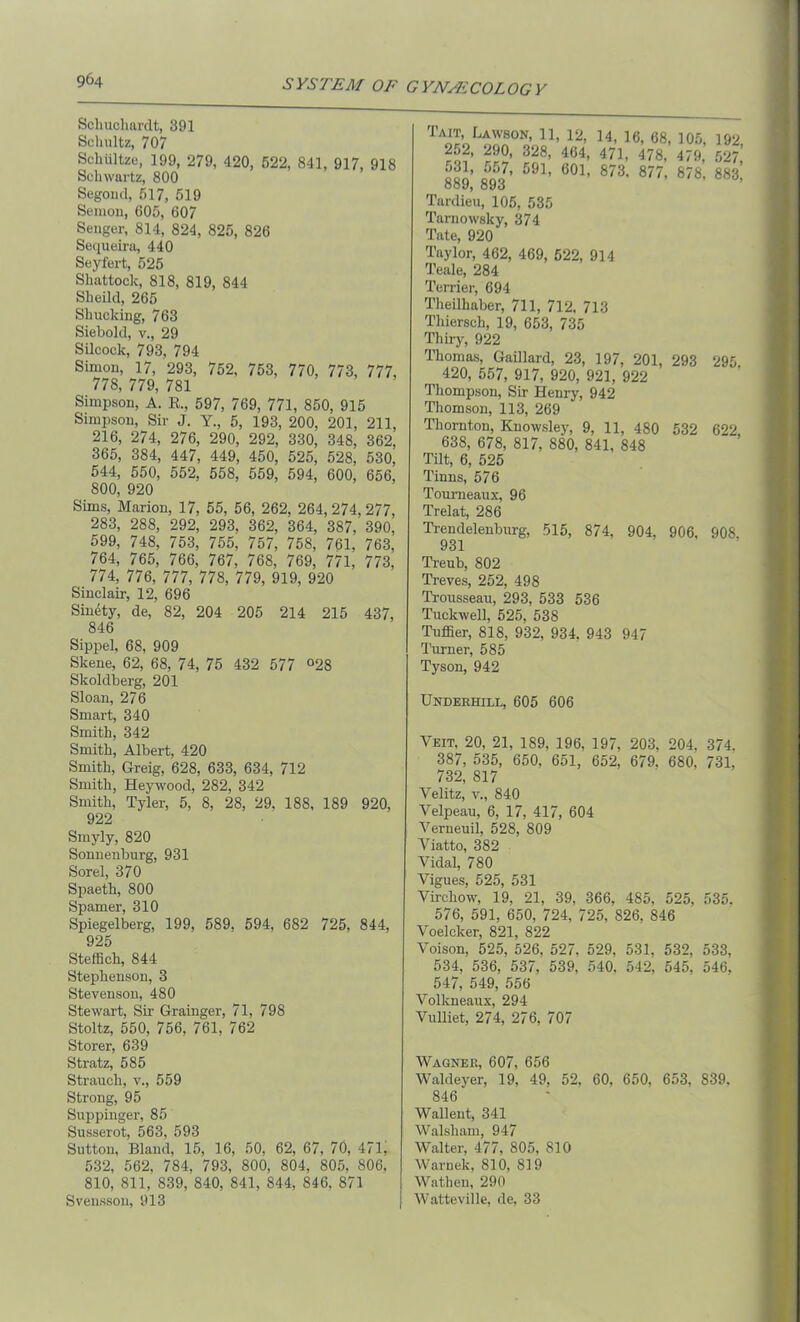 Schuchardt, 391 Schultz, 707 Schiiltze, 199, 279, 420, 522, 841, 917, 918 Schwartz, 800 Segond, 517, 519 Semon, 605, 607 Senger, 814, 824, 825, 826 Sequeira, 440 Seyfert, 525 Shattock, 818, 819, 844 Sheild, 265 Shucking, 763 Siebold, v., 29 Silcock, 793, 794 Simon, 17, 293, 752, 753, 770, 773, 777, 778, 779, 781 Simpson, A. R., 597, 769, 771, 850, 915 Simpson, Sir J. Y., 5, 193, 200, 201, 211, 216, 274, 276, 290, 292, 330, 348, 362, 365, 384, 447, 449, 450, 525, 528, 530, 544, 550, 552, 558, 559, 594, 600, 656, 800, 920 Sims, Marion, 17, 55, 56, 262, 264, 274, 277, 283, 288, 292, 293, 362, 364, 387, 390, 599, 748, 753, 755, 757, 758, 761, 763, 764, 765, 766, 767, 768, 769, 771, 773, 774, 776, 777, 778, 779, 919, 920 Sinclair, 12, 696 Sinety, de, 82, 204 205 214 215 437, 846 Sippel, 68, 909 Skene, 62, 68, 74, 75 432 577 °28 Skoldberg, 201 Sloan, 276 Smart, 340 Smith, 342 Smith, Albert, 420 Smith, Greig, 628, 633, 634, 712 Smith, Heywood, 282, 342 Smith, Tyler, 5, 8, 28, 29. 188, 189 920, 922 Smyly, 820 Sonnenburg, 931 Sorel, 370 Spaeth, 800 Spamer, 310 Spiegelberg, 199, 589, 594, 682 725, 844, 925 Steffich, 844 Stephenson, 3 Stevenson, 480 Stewart, Sir Grainger, 71, 798 Stoltz, 550, 756, 761, 762 Storer, 639 Stratz, 585 Strauch, v., 559 Strong, 95 Suppinger, 85 Susserot, 563, 593 Sutton, Bland, 15, 16, 50, 62, 67, 70, 471, 532, 562, 784, 793, 800, 804, 805, 806, 810, 811, 839, 840, 841, 844, 846, 871 Svensson, 913 Tait, Lawson, 11, 12, 14, 16, 68, 105, 192 252, 290, 328, 464, 471. 478, 479,52^ 889,’ m 591, 601, 873' 877’ 878’883) Tardieu, 105, 535 Tamowsky, 374 Tate, 920 Taylor, 462, 469, 522, 914 Teale, 284 Terrier, 694 Theilhaber, 711, 712, 713 Thiersch, 19, 653, 735 Thiry, 922 Ihomas, Gaillard, 23, 197, 201, 293 295 420, 557, 917, 920, 921, 922 Thompson, Sir Henry, 942 Thomson, 113, 269 Thornton, Knowsley, 9, 11, 480 532 622, 638, 678, 817, 880, 841, 848 Tilt, 6, 525 Tinns, 576 Toumeaux, 96 Trelat, 286 Trendelenburg, 515, 874, 904, 906, 908. 931 Treub, 802 Treves, 252, 498 Trousseau, 293, 533 536 Tuckwell, 525, 538 Tuffier, 818, 932, 934. 943 947 Turner, 585 Tyson, 942 Underhill, 605 606 Veit, 20, 21, 189, 196, 197, 203, 204, 374. 387, 535, 650, 651, 652, 679. 680. 731, 732, 817 Velitz, v., 840 Velpeau, 6, 17, 417, 604 Verneuil, 528, 809 Viatto, 382 Vidal, 780 Vigues, 525, 531 Virchow, 19, 21, 39, 366, 485, 525, 535. 576, 591, 650, 724, 725, S26, 846 Voelcker, 821, 822 Voison, 525, 526, 527. 529, 531. 532, 533, 534, 536, 537, 539, 540, 542. 545, 546, 547, 549, 556 Volkneaux, 294 Vulliet, 274, 276, 707 Wagner, 607, 656 Waldeyer, 19. 49, 52, 60, 650, 653, S39. 846 Wallent, 341 Walsham, 947 Walter, 477, 805, 810 Warnek, 810, 819 Wathen, 290 Watteville, de, 33