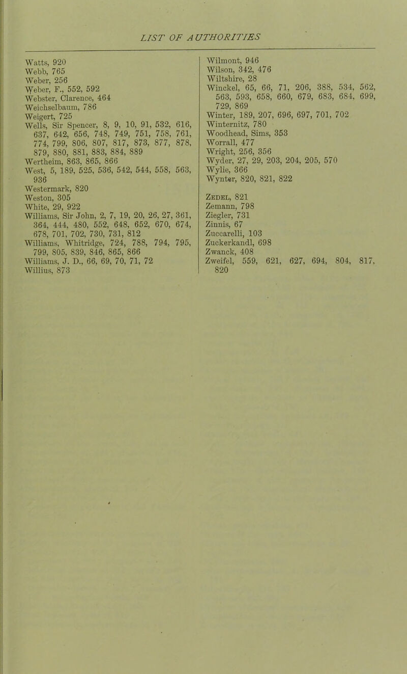Watts, 920 Webb, 765 Weber, 256 \yeber, F., 552, 592 Webster, Clarence, 464 Weicliselbaum, 786 Weigert, 725 Wells, Sir Spencer, 8, 9, 10, 91, 532, 616, 637, 642, 656, 748, 749, 751, 758, 761, 774, 799, 806, 807, 817, 873, 877, 878, 879, 880, 881, 883, 884, 889 Wertheim, 863, 865, 866 West, 5, 189, 525, 536, 542, 544, 558, 563, 936 Westermark, 820 Weston, 305 White, 29, 922 Williams, Sir John, 2, 7, 19, 20, 26, 27, 361, 364, 444, 480, 552, 648, 652, 670, 674, 678, 701, 702, 730, 731, 812 Williams, Whitridge, 724, 788, 794, 795, 799, 805, 839, 846, 865, 866 Williams, J. D., 66, 69, 70, 71, 72 Willius, 873 Wilmont, 946 Wilson, 342, 476 Wiltshire, 28 Winckel, 65, 66, 71, 206, 388, 534, 562, 563, 593, 658, 660, 679, 683, 684, 699, 729, 869 Winter, 189, 207, 696, 697, 701, 702 Winternitz, 780 Wooclhead, Sims, 353 Worrall, 477 Wright, 256, 356 Wyder, 27, 29, 203, 204, 205, 570 Wylie, 366 Wynter, 820, 821, 822 Zedel, 821 Zemann, 798 Ziegler, 731 Zinnis, 67 Zuccarelli, 103 Zuckerkandl, 698 Zwanck, 408 Zweifel, 559, 621, 627, 694, 804, 817, 820