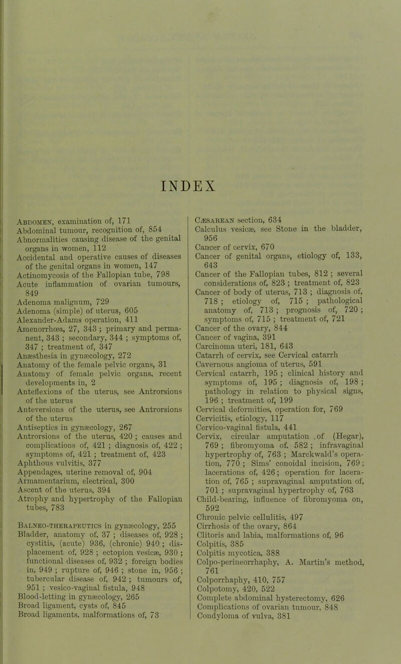 INDEX Abdomen, examination of, 171 Abdominal tumour, recognition of, 854 Abnormalities causing disease of the genital organs in women, 112 Accidental and operative causes of diseases of the genital organs in women, 147 Actinomycosis of the Fallopian tube, 798 Acute inflammation of ovarian tumours, 849 Adenoma malignum, 729 Adenoma (simple) of uterus, 605 Alexander-Adams operation, 411 Amenorrlicea, 27, 343 ; primary and perma- nent, 343 ; secondary, 344 ; symptoms of, 347 ; treatment of, 347 Anaesthesia in gynaecology, 272 Anatomy of the female pelvic organs, 31 Anatomy of female pelvic organs, recent developments in, 2 Anteflexions of the uterus, see Antrorsions of the uterus Anteversions of the uterus, see Antrorsions of the uterus Antiseptics in gynaecology, 267 Antrorsions of the uterus, 420 ; causes and complications of, 421 ; diagnosis of, 422 ; symptoms of, 421 ; treatment of, 423 Aphthous vulvitis, 377 Appendages, uterine removal of, 904 Armamentarium, electrical, 300 Ascent of the uterus, 394 Atrophy and hypertrophy of the Fallopian tubes, 783 Balneo-therapeutics in gynaecology, 255 Bladder, anatomy of, 37 ; diseases of, 928 ; cystitis, (acute) 936, (chronic) 940 ; dis- placement of, 928 ; ectopion vesicae, 930 ; functional diseases of, 932 ; foreign bodies in, 949 ; rupture of, 946 ; stone in, 956 ; tubercular disease of, 942 ; tumours of, 951 ; vesico-vaginal fistula, 948 Blood-letting in gynaecology, 265 Broad ligament, cysts of, 845 Broad ligaments, malformations of, 73 Caesarean section, 634 Calculus vesicae, see Stone in the bladder, 956 Cancer of cervix, 670 Cancer of genital organs, etiology of, 133, 643 Cancer of the Fallopian tubes, 812 ; several considerations of, 823 ; treatment of, 823 Cancer of body of uterus, 713 ; diagnosis of, 718 ; etiology of, 715 ; pathological anatomy of, 713 ; prognosis of, 720 ; symptoms of, 715 ; treatment of, 721 Cancer of the ovary, 844 Cancer of vagina, 391 Carcinoma uteri, 181, 643 Catarrh of cervix, see Cervical catarrh Cavernous angioma of uterus, 591 Cervical catarrh, 195 ; clinical history and symptoms of, 195; diagnosis of, 198 ; pathology in relation to physical signs, 196 ; treatment of, 199 Cervical deformities, operation for, 769 Cervicitis, etiology, 117 Cervico-vaginal fistula, 441 Cervix, circular amputation .of (Hegar), 769 ; fibromyoma of, 582 ; infravaginal hypertrophy of, 763 ; Marckwald’s opera- tion, 770 ; Sims’ conoidal incision, 769; lacerations of, 426; operation for lacera- tion of, 765 ; supravaginal amputation of, 701 ; supravaginal hypertrophy of, 763 Child-bearing, influence of fibromyoma on, 592 Chronic pelvic cellulitis, 497 Cirrhosis of the ovary, 864 Clitoris and labia, malformations of, 96 Colpitis, 385 Colpitis mycotica, 388 Colpo-perineorrhaphy, A. Martin’s method, 761 Colporrhaphy, 410, 757 Colpotomy, 420, 522 Complete abdominal hysterectomy, 626 Complications of ovarian tumour, 848 Condyloma of vulva, 381