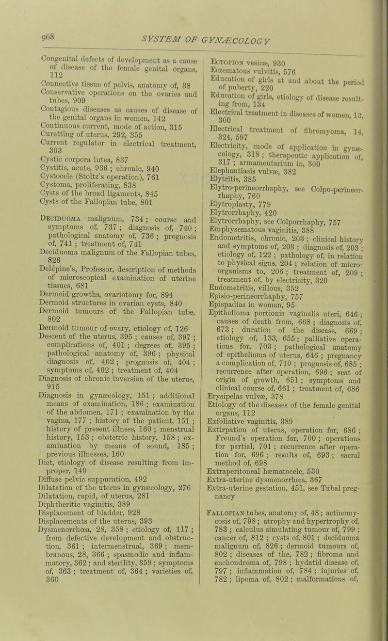 Congenital defects of development as a cause disease of the female genital organs, Connective tissue of pelvis, anatomy of, 38 Conservative operations on the ovaries and tubes, 909 Contagious diseases as causes of disease of the genital organs in women, 142 Continuous current, mode of action, 315 Curetting of uterus, 292, 355 Current regulator in electrical treatment, 303 Cystic corpora lutea, 837 Cystitis, acute, 936 ; chronic, 940 Cystocele (Stoltz’s operation), 761 Cystoma, proliferating, 838 Cysts of the broad ligaments, 845 Cysts of the Fallopian tube, 801 Deciduoma malignum, 734 ; course and symptoms of, 737 ; diagnosis of, 740 ; pathological anatomy of, 736 ; prognosis of, 741 ; treatment of, 741 Deciduoma malignum of the Fallopian tubes, 826 Delepine’s, Professor, description of methods of microscopical examination of uterine tissues, 681 Dermoid growths, ovariotomy for, 894 Dermoid structures in ovarian cysts, 840 Dermoid tumours of the Fallopian tube, 802 Dermoid tumour of ovary, etiology of, 126 Descent of the uterus, 395 ; causes of, 397 ; complications of, 401 ; degrees of, 395 ; pathological anatomy of, 396 ; physical diagnosis of, 402; prognosis of, 404 ; symptoms of, 402 ; treatment of, 404 Diagnosis of chronic inversion of the uterus, 915 Diagnosis iu gynaecology, 151 ; additional means of examination, 186 ; examination of the abdomen, 171 ; examination by the vagina, 177 ; history of the patient, 151 ; history of present illness, 160 ; menstrual history, 153 ; obstetric history, 158 ; ex- amination by means of sound, 185 ; previous illnesses, 160 Diet, etiology of disease resulting from im- proper, 140 Diffuse pelvic suppuration, 492 Dilatation of the uterus iu gynaecology, 276 Dilatation, rapid, of uterus, 281 Diphtheritic vaginitis, 389 Displacement of bladder, 928 Displacements of the uterus, 393 Dysmenorrhcea, 28, 358 ; etiology of, 117 ; from defective development and obstruc- tion, 361 ; intermenstrual, 369 ; mem- branous, 28, 366 ; spasmodic and inflam- matory, 362 ; and sterility, 359; symptoms of, 363 ; treatment of, 364 ; varieties of, 360 Eotopion vesicae, 930 Eczematous vulvitis, 576 Education of girls at and about the period ol puberty, 220 Education of girls, etiology of disease result- ing from, 134 Electrical treatment in diseases of women, 13, 300 Electrical treatment of fibromyoma, 14 324, 597 Electricity, mode of application in gyna}- cology, 318 ; therapeutic application of, 317 ; armamentarium in, 300 Elephantiasis vulva}, 382 Elytritis, 385 Elytro-perineorrhaphy, see Colpo-perineor- rhaphy, 760 Elytroplasty, 779 Elytrorrhaphy, 420 Elytrorrhaphy, see Colporrliaphy, 757 Emphysematous vaginitis, 388 Endometritis, chronic, 203 ; clinical history and symptoms of, 203 ; diagnosis of, 203 ; etiology of, 122 ; pathology of, in relation to physical signs, 204 ; relation of micro- organisms to, 206 ; treatment of, 209 ; treatment of, by electricity, 320 Endometritis, villous, 352 Episio-perineorrhaphy, 757 Epispadias in woman, 95 Epithelioma portionis vaginalis uteri, 646 ; causes of death from, 668 ; diagnosis of, 673 ; duration of the disease, 669 ; etiology of, 133, 655; palliative opera- tions for, 703 ; pathological anatomy of epithelioma of uterus, 646 ; pregnancy a complication of, 710 ; prognosis of, 685 ; recurrence after operation, 696 ; seat of origin of growth, 651 ; symptoms and clinical course of, 661 ; treatment of, 686 Erysipelas vulva;, 378 Etiology of the diseases of the female genital organs, 112 Exfoliative vaginitis, 389 Extirpation of uterus, operation for, 686 ; Freund’s operation for, 700 ; operations for partial, 701 ; recurrence after opera- tion for, 696; results of, 693; sacral method of, 698 Extraperitoneal hsematocele, 530 Extra-uterine dysmenorrhcea, 367 Extra-uterine gestation, 451, see Tubal preg- nancy Fallopian tubes, anatomy of, 48; actinomy- cosis of, 708 ; atrophy and hypertrophy of, 783 ; calculus simulating tumour of, 799 ; cancer of, 812 ; cysts of, 801 ; deciduoma malignum of, 826 ; dermoid tumours of, 802 ; diseases of the, 782; fibroma and enchondroma of, 798 ; hydatid disease of, 797 ; inflammation of, 784 ; injuries of, 782 ; lipoma of, 802 ; malformations of,