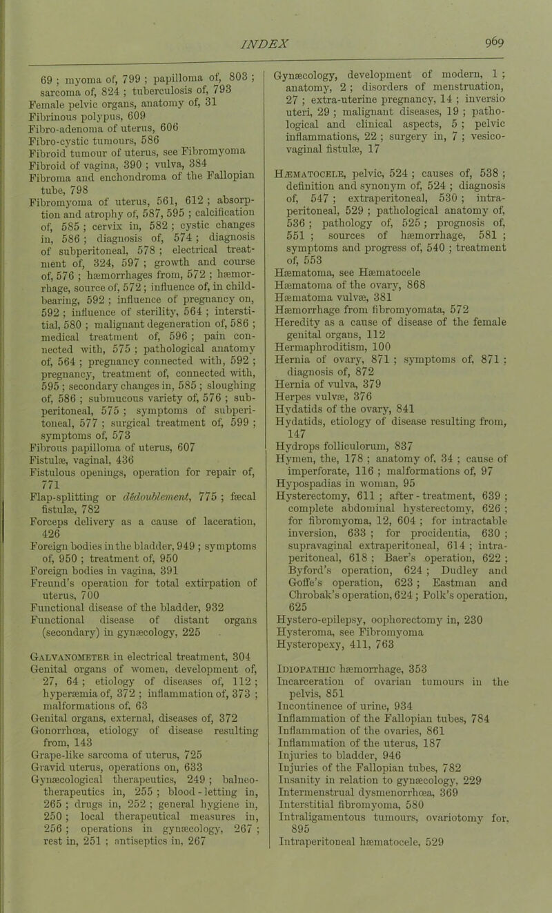 69 ; myoma of, 799 ; papilloma of, 803 ; sarcoma of, 824 ; tuberculosis of, i 93 Female pelvic organs, anatomy of, 31 Fibrinous polypus, 609 Fibro-adenoma of uterus, 606 Fibro-cystic tumours, 586 Fibroid tumour of uterus, see Fibromyoma Fibroid of vagina, 390 ; vulva, 384 Fibroma and enchondroma of the Fallopian tube, 798 Fibromyoma of uterus, 561, 612 ; absorp- tion and atrophy of, 587, 595 ; calcification of, 585 ; cervix in, 582 ; cystic changes in, 586 ; diagnosis of, 574 ; diagnosis of subperitoneal, 578 ; electrical treat- ment of, 324, 597 ; growth and course of, 576 ; haemorrhages from, 572 ; haemor- rhage, source of, 572; influence of, in child- bearing, 592 ; influence of pregnancy on, 592 ; influence of sterility, 564 ; intersti- tial, 580 ; malignant degeneration of, 586 ; medical treatment of, 596 ; pain con- nected with, 575 ; pathological anatomy of, 564 ; pregnancy connected with, 592 ; pregnancy, treatment of, connected with, 595 ; secondary changes in, 585 ; sloughing of, 586 ; submucous variety of, 576 ; sub- peritoneal, 575 ; symptoms of subperi- toneal, 577 ; surgical treatment of, 599 ; symptoms of, 573 Fibrous papilloma of uterus, 607 Fistulas, vaginal, 436 Fistulous openings, operation for repair of, 771 Flap-splitting or decloublement, 775 ; fecal fistufe, 782 Forceps delivery as a cause of laceration, 426 Foreign bodies in the bladder, 949 ; symptoms of, 950 ; treatment of, 950 Foreign bodies in vagina, 391 Freund’s operation for total extirpation of uterus, 700 Functional disease of the bladder, 932 Functional disease of distant organs (secondary) in gynaecology, 225 Galvanometer in electrical treatment, 304 Genital organs of women, development of, 27, 64 ; etiology of diseases of, 112; hypersemia of, 372 ; inflammation of, 373 ; malformations of, 63 Genital organs, external, diseases of, 372 Gonorrhoea, etiology of disease resulting from, 143 Grape-like sarcoma of uterus, 725 Gravid uterus, operations on, 633 Gynaecological therapeutics, 249 ; balneo- therapeutics in, 255 ; blood - letting in, 265 ; drugs in, 252 ; general hygiene in, 250; local therapeutical measures in, 256; operations in gynaecology, 267 ; rest in, 251 ; antiseptics in, 267 Gynaecology, development of modern, 1 ; anatomy, 2 ; disorders of menstruation, 27 ; extra-uterine pregnancy, 14 ; inversio uteri, 29 ; malignant diseases, 19 ; patho- logical and clinical aspects, 5 ; pelvic inflammations, 22 ; surgery in, 7 ; vesico- vaginal fistufe, 17 H/EMatocele, pelvic, 524 ; causes of, 538 ; definition and synonym of, 524 ; diagnosis of, 547 ; extraperitoneal, 530; intra- peritoneal, 529 ; pathological anatomy of, 536; pathology of, 525 ; prognosis of 551 ; sources of haemorrhage, 581 ; symptoms and progress of, 540 ; treatment of, 553 Hrematoma, see Hsematocele Hsematoma of the ovary, 868 Hamiatoma vulvae, 381 Haemorrhage from fibromyomata, 572 Heredity as a cause of disease of the female genital organs, 112 Hermaphroditism, 100 Hernia of ovary, 871 ; symptoms of, 871 ; diagnosis of, 872 Hernia of vulva, 379 Herpes vulvae, 376 Hydatids of the ovary, 841 Hydatids, etiology of disease resulting from, 147 Hydrops follieulorum, 837 Hymen, the, 178 ; anatomy of, 34 ; cause of imperforate, 116 ; malformations of, 97 Hypospadias in woman, 95 Hysterectomy, 611 ; after-treatment, 639 ; complete abdominal hysterectomy, 626 ; for fibromyoma, 12, 604 ; for intractable inversion, 633 ; for procidentia, 630 ; supravaginal extraperitoneal, 614 ; intra- peritoneal, 618 ; Baer’s operation, 622 ; Byford’s operation, 624 ; Dudley and Goffe’s operation, 623 ; Eastman and Chrobak’s operation, 624 ; Polk’s operation, 625 Plystero-epilepsy, oophorectomy in, 230 Hysteroma, see Fibromyoma Hysteropexy, 411, 763 Idiopathic luemorrhage, 353 Incarceration of ovarian tumours in the pelvis, 851 Incontinence of urine, 934 Inflammation of the Fallopian tubes, 784 Inflammation of the ovaries, 861 Inflammation of the uterus, 187 Injuries to bladder, 946 Injuries of the Fallopian tubes, 782 Insanity in relation to gynaecology, 229 Intermenstrual dysmenorrhoea, 369 Interstitial fibromyoma, 580 Intraligamentous tumours, ovariotomy for, 895 Intraperitoneal luematocele, 529