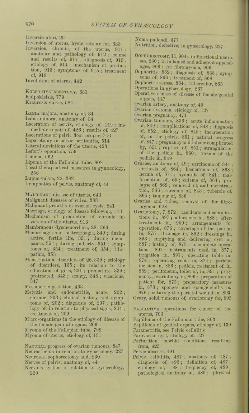 Inversio uteri, 29 Inversion of uterus, hysterectomy for, 633 inversion, chronic, of the uterus, 911 ; anatomy and pathology of, 912 ; course and results of, 917 ; diagnosis of, 915 ; etiology of, 914 ; mechanism of produc- tion, 913 ; symptoms of, 915 ; treatment of, 918 Involution of uterus, 442 Kolpo-hysterectomy, 631 Kolpokleisis, 779 Kraurosis vulvte, 584 Labia majora, anatomy of, 34 Labia minora, anatomy of, 34 Laceration of cervix, etiology of, 119 ; im- mediate repair of, 426 ; results of, 427 Lacerations of pelvic floor proper, 746 Laparotomy in pelvic peritonitis, 514 Lateral deviations of the uterus, 423 Lefort’s operation, 759 Leioma, 562 Lipoma of the Fallopian tube, 802 Local therapeutical measures in gynaecology, 256 Lupus vulvae, 22, 382 Lymphatics of pelvis, anatomy ot; 44 Malignant disease of uterus, 643 Malignant diseases of vulva, 383 Malignant growths in ovarian cysts, 841 Marriage, etiology of disease following, 141 Mechanism of production of chronic in- version of the uterus, 913 Membranous dysinenorrhcea, 2S, 366 Menorrhagia and metrorrhagia, 349 ; during active, fertile life, 351 ; during meno- pause, 354 ; during puberty, 351 ; symp- toms of, 354 ; treatment of, 354 ; idio- pathic, 353 Menstruation, disorders of, 26, 339 ; etiology of disorders, 135 ; its relation to the education of girls, 221 ; premature, 339 ; protracted, 343 ; scanty, 348 ; vicarious, 347 Mesometric gestation, 463 Metritis and endometritis, acute, 202; chronic, 203 ; clinical history and symp- toms of, 202 ; diagnosis of, 207 ; patho- logy of, in relation to physical signs, 204 ; treatment of, 209 Micro-organisms in the etiology of disease of the female genital organs, 206 Myoma of the Fallopian tube, 799 Myoma of uterus, etiology of, 131 Natural progress of ovarian tumours, 847 Neurasthenia in relation to gyntecology, 227 Neuroses, oophorectomy and, 230 Nerves of pelvis, anatomy ok 44 Nervous system in relation to gynaecology, 220 Noma pudendi, 377 Nutrition, defective, in gynaicology, 227 Oophorectomy, 11,904; in functional neuro- ses, 230 ; in inflamed and adherent append- ages, 906 ; for fibromyoma, 906 Oophoritis, 862 ; diagnosis of, 868 ; symp- toms of, 866 ; treatment of, 868 Oophoritis serosa, 864 ; tubercular, 865 Operations in gynaecology, 267 Operative causes of disease of female genital organs, 147 Ovarian artery, anatomy of, 49 Ovarian cystoma, etiology of, 127 Ovarian pregnancy, 471 Ovarian tumours, 836 ; acute inflammation ok 849 ; complications of; 848 ; diagnosis of, 852 ; etiology of, 845 ; incarceration of, in the pelvis, 851 ; natural progress ot; 847 ; pregnancy and labour complicated by, 851 ; rupture of, 851 ; strangulation of the pedicle in, 860 ; torsion of the pedicle in, 849 Ovaries, anatomy of, 49 ; carcinoma of, 844 ; cirrhosis of, 864 ; ha;matoma of, 868; hernia of, 871 ; hydatids of, 841 ; mal- formation of, 65 ; oedema of, 864 ; pro- lapse of, 869 ; removal of, and menstrua- tion, 346 ; sarcoma of, 843 ; tubercle of, 865 ; tumour of, 836 Ovaries and tubes, removal of, for fibro- myoma, 628 Ovariotomy, 7, 872 ; accidents and complica- tions in, 897 ; adhesions in, 888 ; after- treatment in, 900 ; arrangements for operation, 876 ; coverings of the patient in, 875 ; drainage in, 892 ; dressings in, 893 ; emptying and delivering cyst in, 887 ; history of, 873 ; incomplete opera- tions, 897 ; instruments used in, 877; irrigation in, 891 ; operating table in, 874 ; operating room in, 874 ; parietal incision in, 886 ; pedicle, treatment of, in, 889 ; peritoneum, toilet of, in, 891 ; preg- nancy, ovariotomy in, 896 ; preparation of patient for, 875 ; preparatory measures in, 873 ; sponges and sponge-cloths in, 876 ; suturing the parietal wound in, 893 Ovary, solid tumours of, ovariotomy' for, 895 Palliative operations for cancer of the uterus, 703 Papilloma of the Fallopian tube, 803 Papilloma of genital organs, etiology of, 130 Parametritis, see Pelvic cellulitis Parovarian cyst, etiology of, 127 Parturition, morbid conditions resulting from, 425 Pelvic abscess, 491 Pelvic cellulitis, 4S7; anatomy of; 4§7; diagnosis of, 493; definition of, 487; etiology of, 88 ; frequency of, 4S9: pathological anatomy of, 4S9 ; physical