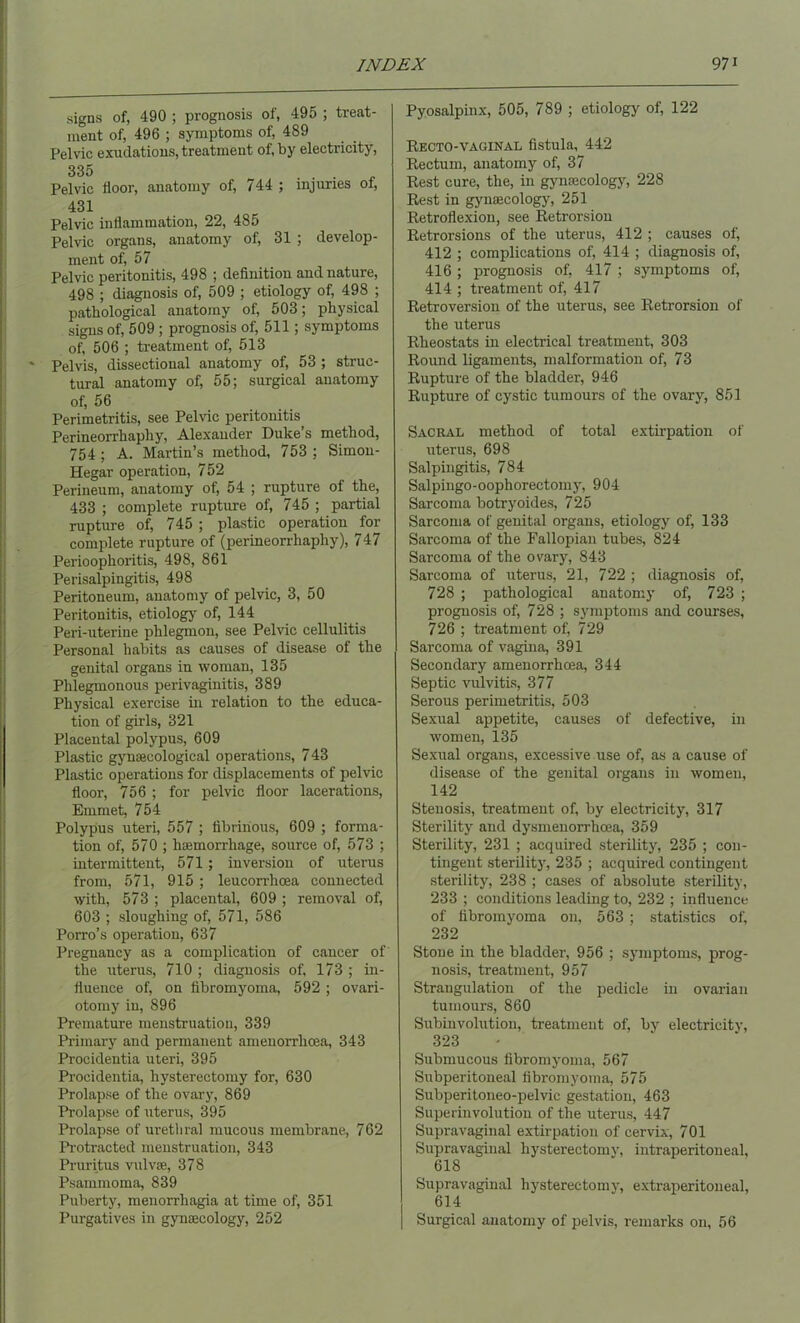 signs of, 490 ; prognosis of, 495 ; treat- ment of, 496 ; symptoms of, 489 Pelvic exudations, treatment of, by electricity, 335 Pelvic floor, anatomy of, 744 ; injuries of, 431 Pelvic inflammation, 22, 485 Pelvic organs, anatomy of, 31 ; develop- ment of, 57 Pelvic peritonitis, 498 ; definition and nature, 498 ; diagnosis of, 509 ; etiology of, 498 ; pathological anatomy of, 503; physical signs of, 509 ; prognosis of, 511; symptoms of, 506 ; treatment of, 513 Pelvis, dissectional anatomy of, 53 ; struc- tural anatomy of, 55; surgical anatomy of, 56 Perimetritis, see Pelvic peritonitis Perineorrhaphy, Alexander Duke’s method, 754 ; A. Martin’s method, 753 ; Simon- Hegar operation, 752 Perineum, anatomy of, 54 ; rupture of the, 433 ; complete rupture of, 745 ; partial rupture of, 745 ; plastic operation for complete rupture of (perineorrhaphy), 747 Perioophoritis, 498, 861 Perisalpingitis, 498 Peritoneum, anatomy of pelvic, 3, 50 Peritonitis, etiology of, 144 Peri-uterine phlegmon, see Pelvic cellulitis Personal habits as causes of disease of the genital organs in woman, 135 Phlegmonous perivaginitis, 389 Physical exercise in relation to the educa- tion of girls, 321 Placental polypus, 609 Plastic gynajcological operations, 743 Plastic operations for displacements of pelvic floor, 756 ; for pelvic floor lacerations, Emmet, 754 Polypus uteri, 557 ; fibrinous, 609 ; forma- tion of, 570 ; haemorrhage, source of, 573 ; intermittent, 571; inversion of uterus from, 571, 915 ; leucorrhcea connected with, 573 ; placental, 609 ; removal of, 603 ; sloughing of, 571, 586 Porro’s operation, 637 Pregnancy as a complication of cancer of the uterus, 710 ; diagnosis of, 173 ; in- fluence of, on fibromyoma, 592 ; ovari- otomy in, 896 Premature menstruation, 339 Primary and permanent amenorrlicea, 343 Procidentia uteri, 395 Procidentia, hysterectomy for, 630 Prolapse of the ovary, 869 Prolapse of uterus, 395 Prolapse of urethral mucous membrane, 762 Protracted menstruation, 343 Pruritus vulvas, 378 Psammoma, 839 Puberty, menorrhagia at time of, 351 Purgatives in gynaecology, 252 Pyosalpinx, 505, 789 ; etiology of, 122 Recto-vaginal fistula, 442 Rectum, anatomy of, 37 Rest cure, the, in gynaecology, 228 Rest in gynaecology, 251 Retroflexion, see Retrorsion Retrorsions of the uterus, 412 ; causes of, 412 ; complications of, 414 ; diagnosis of, 416; prognosis of, 417 ; symptoms of, 414 ; treatment of, 417 Retroversion of the uterus, see Retrorsion of the uterus Rheostats in electrical treatment, 303 Round ligaments, malformation of, 73 Rupture of the bladder, 946 Rupture of cystic tumours of the ovary, 851 Sacral method of total extirpation of uterus, 698 Salpingitis, 784 Salpingo-oophorectomy, 904 Sarcoma botryoides, 725 Sarcoma of genital organs, etiology of, 133 Sarcoma of the Fallopian tubes, 824 Sarcoma of the ovary, 843 Sarcoma of uterus, 21, 722 ; diagnosis of, 728 ; pathological anatomy of, 723 ; prognosis of, 728 ; symptoms and courses, 726 ; treatment of, 729 Sarcoma of vagina, 391 Secondary amenorrhoea, 344 Septic vulvitis, 377 Serous perimetritis, 503 Sexual appetite, causes of defective, in women, 135 Sexual organs, excessive use of, as a cause of disease of the genital organs in women, 142 Stenosis, treatment of, by electricity, 317 Sterility and dysmenorrhcea, 359 Sterility, 231 ; acquired sterility, 235 ; con- tingent sterility^, 235 ; acquired contingent sterility, 238 ; cases of absolute sterility, 233 ; conditions leading to, 232 ; influence of fibromyoma on, 563 ; statistics of, 232 Stone in the bladder, 956 ; symptoms, prog- nosis, treatment, 957 Strangulation of the pedicle in ovarian tumours, 860 Subinvolution, treatment of, by electricity, 323 Submucous fibromyoma, 567 Subperitoneal fibromyoma, 575 Subperitoneo-pelvic gestation, 463 Superinvolution of the uterus, 447 Supravaginal extirpation of cervix, 701 Supravaginal hysterectomv, intraperitoneal, 618 Supravaginal hysterectomv, extraperitoneal, 614 Surgical anatomy of pelvis, remarks on, 56