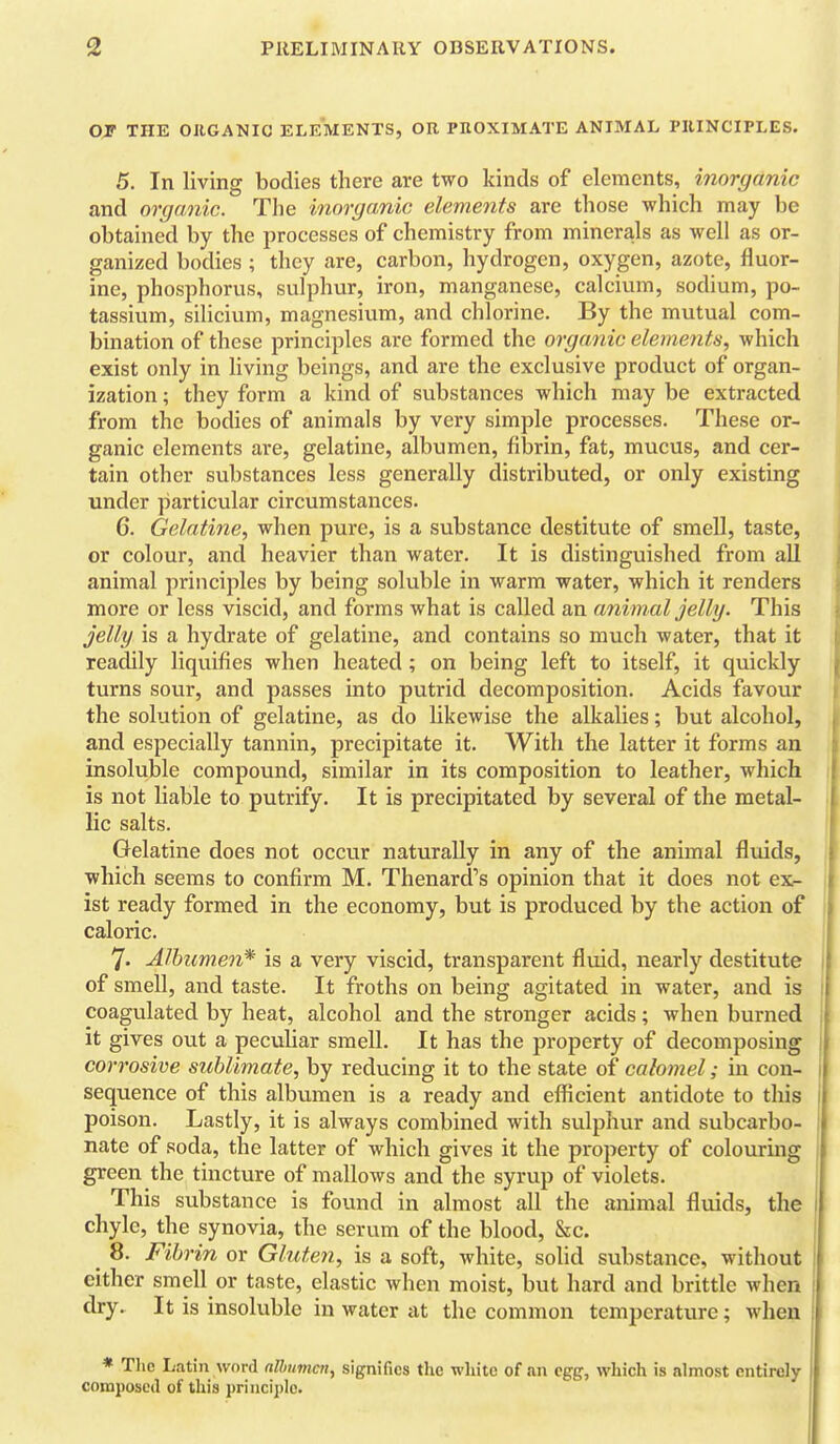 THE ORGANIC ELEMENTS, OR PHOXIMATE ANIMAL PRINCIPLES. 5. In living bodies there are two kinds of elements, inorganic and organic. The inorganic elements are those which may be obtained by the processes of chemistry from minera,ls as well as or- ganized bodies ; they are, carbon, hydrogen, oxygen, azote, fluor- ine, phosphorus, sulphur, iron, manganese, calcium, sodium, po- tassium, silicium, magnesium, and chlorine. By the mutual com- bination of these principles are formed the organic elements^ which exist only in living beings, and are the exclusive product of organ- ization ; they form a kind of substances which may be extracted from the bodies of animals by very simple processes. These or- ganic elements are, gelatine, albumen, fibrin, fat, mucus, and cer- tain other substances less generally distributed, or only existing under particular circumstances. 6. Gelatine, when pure, is a substance destitute of smell, taste, or colour, and heavier than water. It is distinguished from all animal principles by being soluble in warm water, which it renders more or less viscid, and forms what is called an animal jelly. This jelly is a hydrate of gelatine, and contains so much water, that it readily liquifies when heated ; on being left to itself, it quickly turns sour, and passes into putrid decomposition. Acids favour the solution of gelatine, as do likewise the alkalies; but alcohol, and especially tannin, precipitate it. With the latter it forms an insoluble compound, similar in its composition to leather, which is not liable to putrify. It is precipitated by several of the metal- lic salts. Gelatine does not occur naturally in any of the animal fluids, , which seems to confirm M. Thenard''s opinion that it does not ex- i ist ready formed in the economy, but is produced by the action of | caloric. 7. Alhicmen* is a very viscid, transparent fluid, nearly destitute 1 of smell, and taste. It froths on being agitated in water, and is 1 coagulated by heat, alcohol and the stronger acids; when burned I it gives out a peculiar smell. It has the property of decomposing corrosive sublimate, by reducing it to the state of calomel; in con- 1 sequence of this albumen is a ready and efficient antidote to this I poison. Lastly, it is always combined with sulphur and subcarbo- j nate of soda, the latter of which gives it the pi-operty of colouring | green the tincture of mallows and the syrup of violets. I This substance is found in almost all the animal fluids, the chyle, the synovia, the serum of the blood, &c. _ 8. Fibrin or Gluten, is a soft, white, solid substance, without ' either smell or taste, elastic when moist, but hard and brittle when dry. It is insoluble in water at the common temperature; when * Tlic Latin word nlhumcn, signifies the wliite of an egg, which is almost entirely composed of this principle.