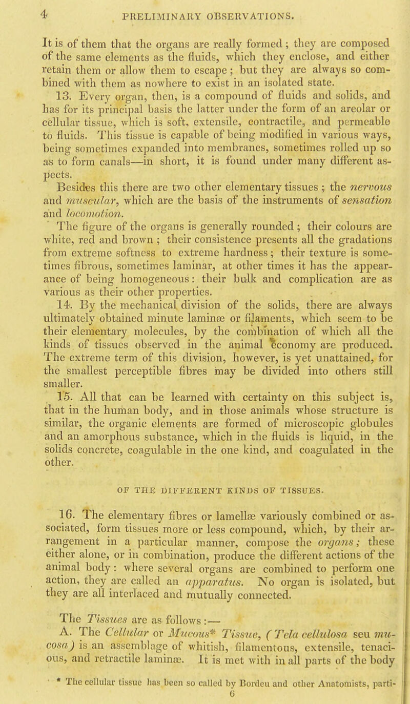 It is of them that the organs are really formed; they are composed of the same elements as the fluids, which they enclose, and either retain them or allow them to escape; but they are always so com- bined with them as nowhere to exist in an isolated state. 13. Every organ, then, is a compound of fluids and solids, and has for its principal basis the latter under the form of an areolar or cellular tissue, which is soft, extensile, contractile, and permeable to fluids. This tissue is capable of being niodified in various ways, being sometimes expanded into membranes, sometimes rolled up so as to form canals—in short, it is found under many different as- pects. Besides this there are two other elementary tissues ; the nervous and muscular, which are the basis of the instruments of sensation and locomotimi. The figure of the organs is generally rounded ; their colours are white, red and brown ; their consistence presents all the gradations from extreme softness to extreme hardness; their texture is some- times fibrous, sometimes laminar, at other times it has the appear- ance of being homogeneous: their bulk and complication are as various as their other properties. 14. By the mechanical division of the solids, there are always ultimately obtained minute laminfe or filaments, which seem to \>q their elementary molecules, by the combination of which all the kinds of tissues observed in the animal 'Economy are produced. The extreme term of this division, however, is yet unattained, for the smallest perceptible fibres inay be divided into others still smaller. 15. All that can be learned with certainty on this subject is, that in the human body, and in those animals whose structure is similar, the organic elements are formed of microscopic globules and an amorphous substance, which in the fluids is liquid, in the solids concrete, coagulable in the one kind, and coagulated in the other. OF THE DIFFERENT KINDS OF TISSUES. 16. The elementary fibres or lamellae variously combined or as- sociated, form tissues more or less compound, which, by their ar- rangement in a particular manner, compose the organs; these either alone, or in combination, produce the different actions of the animal body: where several organs are combined to perform one action, they are called an apparatus. No organ is isolated, but they are all interlaced and mutually connected. The Tissues are as follows :— A. The Cellular or Mucous* Tissue, ( Tela cellulosa seu mu- cosa) is an assemblage of whitish, filamentous, extensile, tenaci- ous, and retractile laminae. It is met with in all parts of the body •  The cellular tissue lias been so called by Bordeu and other Anatomists, parti- j I