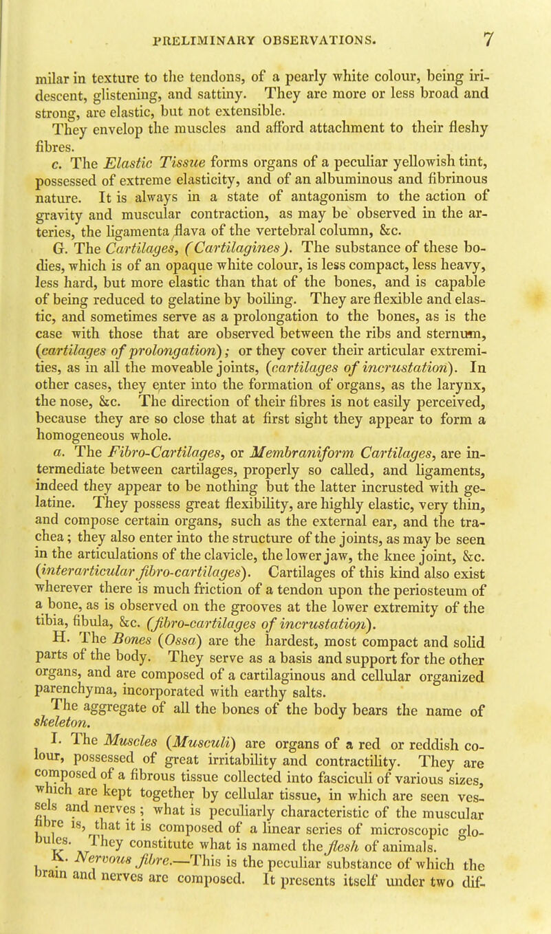 milar in texture to tlie tendons, of a pearly white colour, being iri- descent, glistening, and sattiny. They are more or less broad and strong, are elastic, but not extensible. They envelop the muscles and afford attachment to their fleshy fibres. c. The Elastic Tissue forms organs of a peculiar yellowish tint, possessed of extreme elasticity, and of an albuminous and fibrinous nature. It is always in a state of antagonism to the action of gravity and muscular contraction, as may be observed in the ar- teries, the Hgamenta ;flava of the vertebral column, Sec. G. The Cartilages, (Cartilagines). The substance of these bo- dies, which is of an opaque white colour, is less compact, less heavy, less hard, but more elastic than that of the bones, and is capable of being reduced to gelatine by boiling. They are flexible and elas- tic, and sometimes serve as a prolongation to the bones, as is the case with those that are observed between the ribs and sternum, {cartilages of prolongation); or they cover their articular extremi- ties, as in all the moveable joints, (cartilages of incrustation). In other cases, they epter into the formation of organs, as the larynx, the nose, &c. The direction of their fibres is not easily perceived, because they are so close that at first sight they appear to form a homogeneous whole. a. The Fibro-Cartilages, or Membraniform Cartilages, are in- termediate between cartilages, properly so called, and ligaments, indeed they appear to be nothing but the latter incrusted with ge- latine. They possess great flexibility, are highly elastic, very thin, and compose certain organs, such as the external ear, and the tra- chea ; they also enter into the structure of the joints, as may be seen in the articulations of the clavicle, the lower jaw, the knee joint, &c. (interarticularjibro-cartilages). Cartilages of this kind also exist wherever there is much friction of a tendon upon the periosteum of a bone, as is observed on the grooves at the lower extremity of the tibia, fibula, &c. (Jibro-cartilages of incrustatiofi). H. The Bones (Ossa) are the hardest, most compact and solid parts of the body. They serve as a basis and support for the other organs, and are composed of a cartilaginous and cellular organized parenchyma, incorporated with earthy salts. The aggregate of all the bones of the body bears the name of skeleton. I. The Muscles (Musculi) are organs of a red or reddish co- lour, possessed of great irritability and contractiUty. They are composed of a fibrous tissue collected into fasciculi of various sizes, which are kept together by cellular tissue, in which are seen ves- sels and nerves ; what is peculiarly characteristic of the muscular h ] composed of a linear series of microscopic glo- ^i^' AT^ constitute what is named the Jlesh of animals. Nervous fibre—This is the peculiar substance of which the Drain and nerves arc composed. It presents itself under two dif-