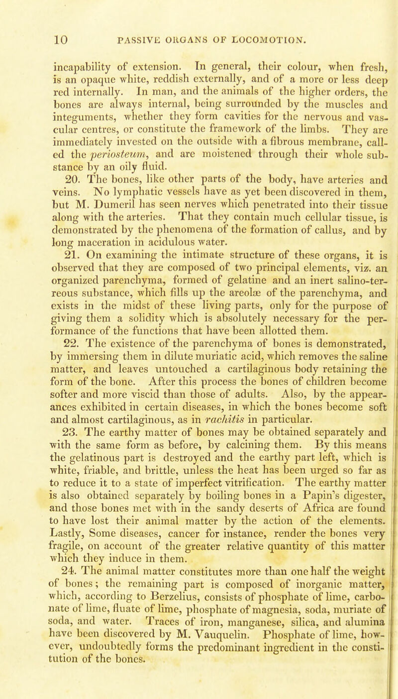 incapability of extension. In general, their colour, when fresh, is an opaque white, reddish externally, and of a more or less deep red internally. In man, and the animals of the higher orders, the bones are always internal, being surrounded by the muscles and integuments, whether they form cavities for the nervous and vas- cular centres, or constitute the framework of the limbs. They are immediately invested on the outside with a fibrous membrane, call- ed the periosteum, and are moistened through their whole sub- stance by an oily fluid. 20. The bones, like other parts of the body, have arteries and veins. No lymphatic vessels have as yet been discovered in them, but M. Dumeril has seen nerves which penetrated into their tissue along with the arteries. That they contain much cellular tissue, is demonstrated by the phenomena of the formation of callus, and by long maceration in acidulous water. 21. On examining the intimate structure of these organs, it is observed that they are composed of two principal elements, viz. an organized parenchyma, formed of gelatine and an inert salino-ter- reous substance, which fills up the areolae of the parenchyma, and exists in the midst of these living parts, only for the purpose of giving them a solidity which is absolutely necessary for the per- formance of the functions that have been allotted them. 22. The existence of the parenchyma of bones is demonstrated, by immersing them in dilute muriatic acid, which removes the saline matter, and leaves untouched a cartilaginous body retaining the form of the bone. After this process the bones of children become softer and more viscid than those of adults. Also, by the appear- ances exhibited in certain diseases, in which the bones become soft and almost cartilaginous, as in rachitis in particular. 23. The earthy matter of bones may be obtained separately and with the same form as before, by calcining them. By this means the gelatinous part is destroyed and the earthy part left, which is white, friable, and brittle, unless the heat has been urged so far as to reduce it to a state of imperfect vitrification. The earthy matter is also obtained separately by boUing bones in a Papin''s digester, and those bones met with in the sandy deserts of Africa are found to have lost their animal matter by the action of the elements. Lastly, Some diseases, cancer for instance, render the bones very fragile, on account of the greater relative quantity of this matter which they induce in them. 24. The animal matter constitutes more than one half the weight of bones; the remaining part is composed of inorganic matter, which, according to Berzelius, consists of phosphate of lime, carbo- nate of lime, fluate of lime, phosphate of magnesia, soda, muriate of \ soda, and water. Traces of iron, manganese, silica, and alumina i have been discovered by M. Vauquelin. Phosphate of lime, how- ever, undoubtedly forms the prcdommant ingredient in the consti- tution of the bones.