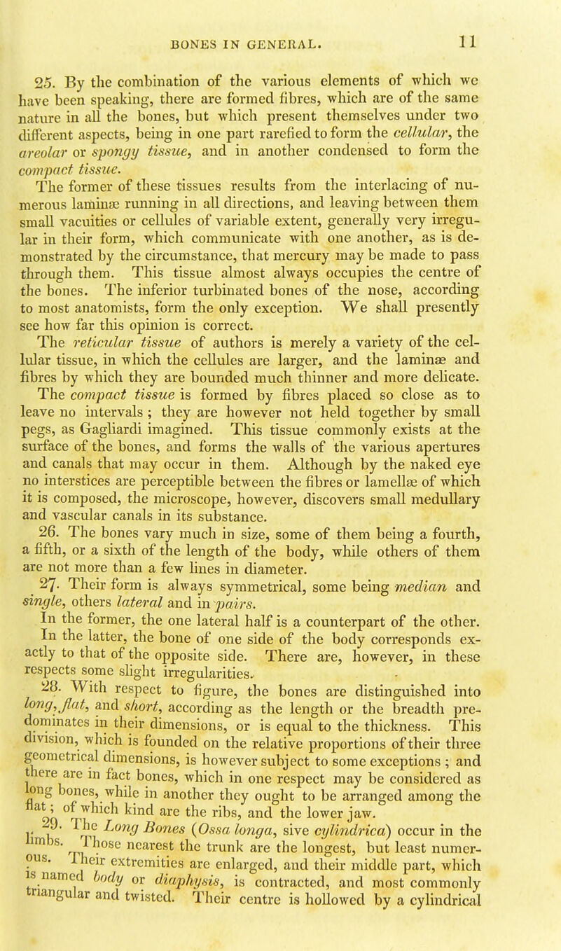 25. By the combmation of the various elements of which wc have been speaking, there are formed fibres, which are of the same nature in all the bones, but which present themselves under two different aspects, being in one part rarefied to form the cellular, the areolar or spongy tissue, and in another condensed to form the compact tissue. The former of these tissues results from the interlacing of nu- merous laminae running in all directions, and leaving between them small vacuities or cellules of variable extent, generally very irregu- lar in their form, which communicate with one another, as is de- monstrated by the circumstance, that mercury may be made to pass through them. This tissue almost always occupies the centre of the bones. The inferior turbinated bones of the nose, according to most anatomists, form the only exception. We shall presently see how far this opinion is correct. The reticular tissue of authors is merely a variety of the cel- lular tissue, in which the cellules are larger, and the laminae and fibres by which they are bounded much thinner and more delicate. The compact tissue is formed by fibres placed so close as to leave no intervals; they are however not held together by small pegs, as Gagliardi imagined. This tissue commonly exists at the surface of the bones, and forms the walls of the various apertures and canals that may occur in them. Although by the naked eye no interstices are perceptible between the fibres or lamellae of which it is composed, the microscope, however, discovers small medullary and vascular canals in its substance. 26. The bones vary much in size, some of them being a fourth, a fifth, or a sixth of the length of the body, while others of them are not more than a few lines in diameter. 27. Their form is always symmetrical, some being median and single, others lateral and in pairs. In the former, the one lateral half is a counterpart of the other. In the latter, the bone of one side of the body corresponds ex- actly to that of the opposite side. There are, however, in these respects some shght irregularities. 28. With respect to figure, the bones are distinguished into long, flat, and short, according as the length or the breadth pre- dominates in their dimensions, or is equal to the thickness. This division, which is founded on the relative proportions of their three geometrical dimensions, is however subject to some exceptions ; and there are in fact bones, which in one respect may be considered as long bones, while in another they ought to be arranged among the 9Q ^^^^ ^^i^ the ribs, and the lower jaw. 1' 1?' '^'Tv, ^^^^ Bones (Ossa longa, sive cylindrica) occur in the limbs. Those nearest the trunk are the longest, but least numer- ous. Iheir extremities are enlarged, and their middle part, which IS named body or diaphysis, is contracted, and most commonly triangular and twisted. Their centre is hoUowed by a cylindrical