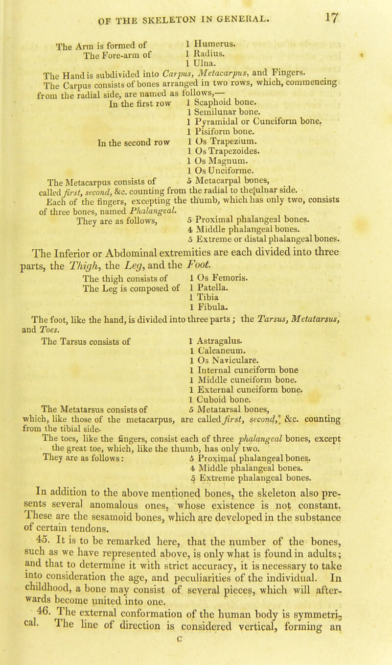 The Arm is formed of 1 Humerus. The Fore-arm of 1 Radius. 1 Ulna. The Hand is subdivided into Carpus, Metacarpus, and Fingers. The Carpus consists of bones arranged in two rows, which, commencing from the radial side, are named as follows,— In the first row 1 Scaphoid bone. I Semilunar bone. 1 Pyramidal or Cuneiform bone. 1 Pisiform bone. In the second row 1 Os Trapezium. 1 Os Trapezoides. 1 Os Magnum. 1 Os Unciforme. The Metacarpus consists of 5 Metacarpal bones, called^7-i/, second, &c. counting from the radial to theiulnar side. Each of the fingers, excepting the thumb, which has only two, consists of three bones, named Phalangeal. They are as foUows, 5 Proximal phalangeal bones. 4 Middle phalangeal bones. 5 Extreme or distal phalangeal bones. The Inferior or Abdominal extremities are each divided into three parts, the Thigh, the Leg, and the Foot. The thigh consists of 1 Os Femoris. The Leg is composed of 1 Patella. 1 Tibia 1 Fibula. The foot, like the hand, is divided into three parts; the Tarsus, Metatarsus, and Toes. The Tarsus consists of 1 Astragalus. 1 Calcaneum. 1 Os Naviculare. 1 Internal cuneiform bone 1 Middle cuneiform bone. 1 External cuneiform bone. 1 Cuboid bone. The Metatarsus consists of 5 Metatarsal bones, which, like those of the metacarpus, are called first, secon4,] Sec. counting from the tibial side- The toes, like the fingers, consist each of three phalangeal bones, except the great toe, which, like the thumb, has only two. They are as follows: 5 Proximal phalangeal bones. 4 Middle phalangeal bones, 4 Extreme phalangeal bones. In addition to the above mentioned bones, the skeleton also pre- sents several anomalous ones, whose existence is not constant. These are the sesamoid bones, which are developed in the substance of certain tendons. 45. It is to be remarked here, that the number of the bones, such as we have represented above, is only what is found in adults; and that to determine it with strict accuracy, it is necessary to take into consideration the age, and peculiarities of the individual. In childhood, a bone may consist of several pieces, which will after- wards become united into one. 46. The external conformation of the human body is symmetri, cal. The line of direction is considered vertical, forming an c