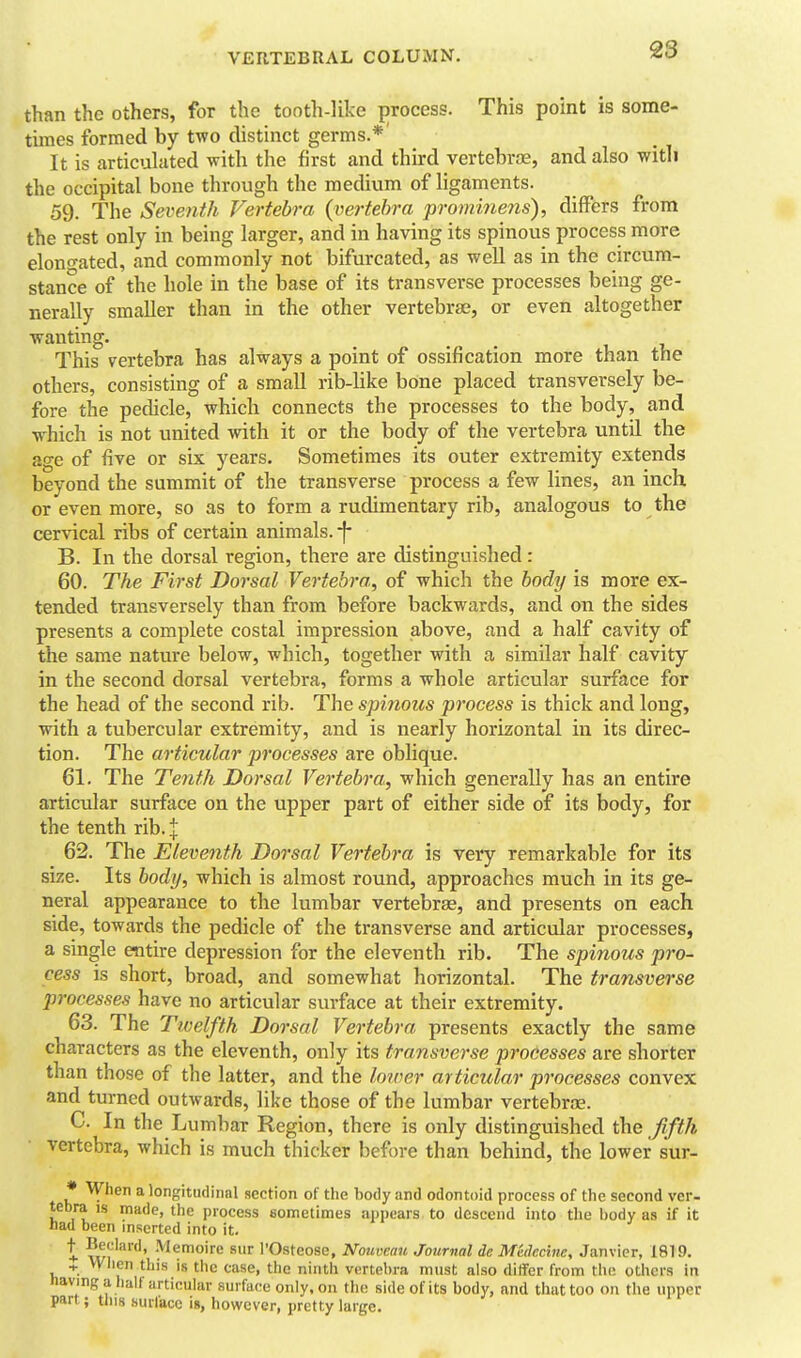 than the others, for the tooth-like {)rocess. This point is some- times formed by two distinct germs.*' It is articulated with the first and third vertebrae, and also with the occipital bone through the medium of ligaments. 59. The Seventh Vertebra {vertebra prominens), differs from the rest only in being larger, and in having its spinous process more elono-ated, and commonly not bifurcated, as well as in the circum- stance of the hole in the base of its transverse processes being ge- nerally smaller than in the other vertebrte, or even altogether wanting. This vertebra has always a point of ossification more than the others, consisting of a small rib-like bone placed transversely be- fore the pedicle, which connects the processes to the body, and which is not united with it or the body of the vertebra until the age of five or six years. Sometimes its outer extremity extends beyond the summit of the transverse process a few lines, an inch, or even more, so as to form a rudimentary rib, analogous to the cervical ribs of certain animals, -f- B. In the dorsal region, there are distinguished: 60. The First Dorsal Vertebra, of which the body is more ex- tended transversely than from before backwards, and on the sides presents a complete costal impression above, and a half cavity of the same nature below, which, together with a similar half cavity in the second dorsal vertebra, forms a whole articular surface for the head of the second rib. The spinous process is thick and long, with a tubercular extremity, and is nearly horizontal in its direc- tion. The articular processes are oblique. 61. The Tenth Dorsal Vertebra, which generally has an entire articular surface on the upper part of either side of its body, for the tenth rib.+ 62. The Eleventh Dorsal Vertebra is very remarkable for its size. Its body, which is almost round, approaches much in its ge- neral appearance to the lumbar vertebrae, and presents on each side, towards the pedicle of the transverse and articular processes, a single entire depression for the eleventh rib. The spinous pro- cess is short, broad, and somewhat horizontal. The transverse processes have no articular surface at their extremity. 63. The Twelfth Dorsal Vertebra presents exactly the same characters as the eleventh, only its transverse processes are shorter than those of the latter, and the lower articular processes convex and turned outwards, like those of the lumbar vertebrne. C. In the Lumbar Region, there is only distinguished the fifth vertebra, which is much thicker before than behind, the lower sur- • When a longitudinal section of the body and odontoid process of the second ver- tebra IS made, the process sometimes appears to descend into the body as if it nad been inserted into it. t wi'''^''' ^^^'''^•^ ^ I'Osteose, Nouveau Journal de MkJecine, Janvier, 1819. + Wlien this is tile case, the ninth vertebra must also differ from tlie others in Jiaving a half articular surface only, on the side of its body, and tliat too on the upper part; tins surface \», however, pretty large.