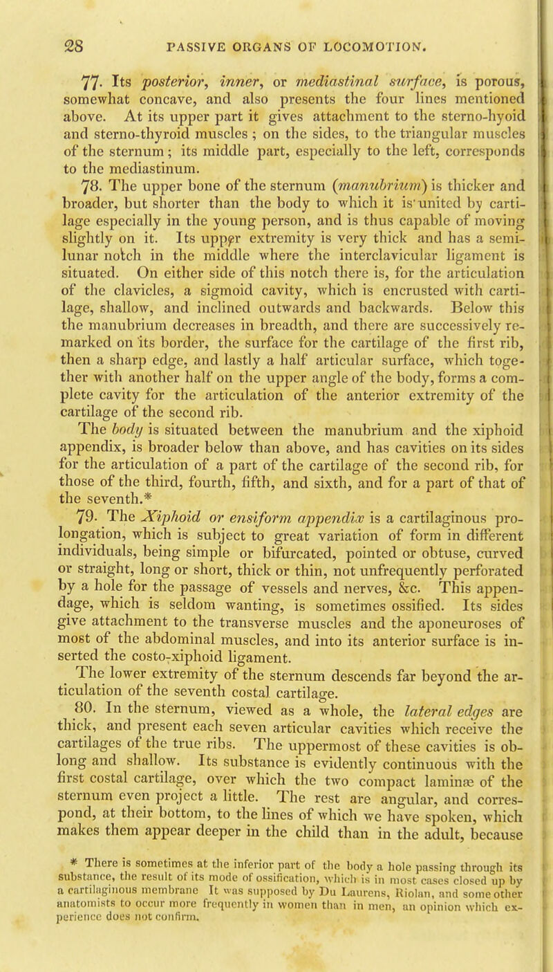 77- Its posterior, inner, or mediastinal surface, is porous, somewhat concave, and also presents the four Unes mentioned above. At its upper part it gives attachment to the sterno-hyoid and sterno-thyroid muscles ; on the sides, to the triangular muscles of the sternum; its middle part, especially to the left, corresponds to the mediastinum. 78. The upper bone of the sternum (manubrium) is thicker and broader, but shorter than the body to which it is'united by carti- lage especially in the young person, and is thus capable of moving slightly on it. Its upp^r extremity is very thick and has a semi- lunar notch in the middle where the interclavicular ligament is situated. On either side of this notch there is, for the articulation of the clavicles, a sigmoid cavity, which is encrusted with carti- lage, shallow, and inchned outwards and backwards. Below this the manubrium decreases in breadth, and there are successively re- marked on its border, the surface for the cartilage of the first rib, then a sharp edge, and lastly a half articular surface, which toge- ther with another half on the upper angle of the body, forms a com- plete cavity for the articulation of the anterior extremity of the cartilage of the second rib. The body is situated between the manubrium and the xiphoid appendix, is broader below than above, and has cavities on its sides for the articulation of a part of the cartilage of the second rib, for those of the third, fourth, fifth, and sixth, and for a part of that of the seventh.* 79. The JCiphoid or ensiform aqipendix is a cartilaginous pro- longation, which is subject to great variation of form in different individuals, being simple or bifurcated, pointed or obtuse, curved or straight, long or short, thick or thin, not unfrequently perforated by a hole for the passage of vessels and nerves, &c. This appen- dage, which is seldom wanting, is sometimes ossified. Its sides give attachment to the transverse muscles and the aponeuroses of most of the abdominal muscles, and into its anterior surface is in- serted the costo-xiphoid ligament. The lower extremity of the sternum descends far beyond the ar- ticulation of the seventh costal cartilage. 80. In the sternum, viewed as a whole, the Meral edges are thick, and present each seven articular cavities which receive the cartilages of the true ribs. The uppermost of these cavities is ob- long and shallow. Its substance is evidently continuous with the first costal cartilage, over which the two compact laminfe of the sternum even project a little. The rest are angular, and corres- pond, at their bottom, to the lines of which we have spoken, which makes them appear deeper in the child than in the adult, because * There is sometimes at the inferior part of the liody a hole passing through its substance, tlie result of its mode of ossification, wiiicli is in most cases closed up by a cartilaginous membrane It was supposed by Du Laurens, Kiolan, and some other anatomists to occur more frequently in women than in men, an opinion which ex- perience does not confirm.