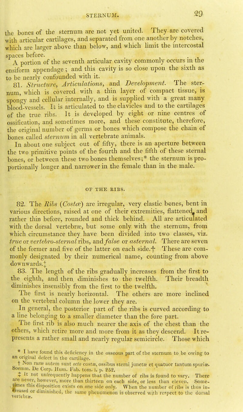the bones of the sternum are not yet united. They are covered with articular cartilages, and separated from one another by notches, which are larger above than below, and which Hmit the intercostal spaces before. A portion of the seventh articular cavity commonly occurs in the ensiform appendage ; and this cavity is so close upon the sixth as to be nearly confounded with it. 81. Structure, Artimlations, and Development. The ster- num, which is covered with a thin layer of compact tissue, is spongy and cellular internally, and is suppUed with a great many blood-vessels. It is articulated to the clavicles and to the cartilages of the true ribs. It is developed by eight or nine centres of ossification, and sometimes more, and these constitute, therefore, the original number of germs or bones which compose the chain of bones called sternum in all vertebrate animals. In about one subject out of fifty, there is an aperture between the two primitive points of the fourth and the fifth of these sternal bones, or between these two bones themselves;* the sternum is pro- portionally longer and narrower in the female than in the male. OF THE EIBS. 82. The Rihs (Costce) are irregular, very elastic bones, bent in various chrections, raised at one of their extremities, flattenecL and rather thin before, rounded and thick behind. AU are articulated with the dorsal vertebrae, but some only with the sternum, from which circumstance they have been divided into two classes, viz. true or vertehro-sternal ribs, audi false or asternal. There are seven of the former and five of the latter on each side.-]: These are com- monly designated by their numerical name, counting from above downwards.^ 83. The length of the ribs gradually increases from the first to the eighth, and then diminishes to the twelfth. Their breadth diminishes insensibly from the first to the twelfth. * The first is nearly horizontal. The others are more inclined on the vertebral column the lower they are. In general, the posterior part of the ribs is curved according to a line belonging to a smaller diameter than the fore part. The first rib is also much nearer the axis of the chest than the others, which retire more and more from it as they descend. It re- presents a rather small and nearly regular semicircle. Those which * I have found tilis deficiency in the osseous part of the sternum to be owing to an original defect in the cartilage. t ^'o'l rara; autem sunt octo costae. ossibus sterni junctse et quatuor tantum spuria;, feoemm. De Corp. Hum. I-'ab. torn. i. p. 252. X It not unfrequcntly liappens that the number of ribs is found to vary. There are never, however, more tlian tliirtccn on each side, or less tlian eleven. Some- Omes this disposition exists on one side only. When tiie number of ribs is thus in. »«?aspd or diminished, the iaiiie phenomenon is observed witli renpeet to the dorsal vcrltbrae.