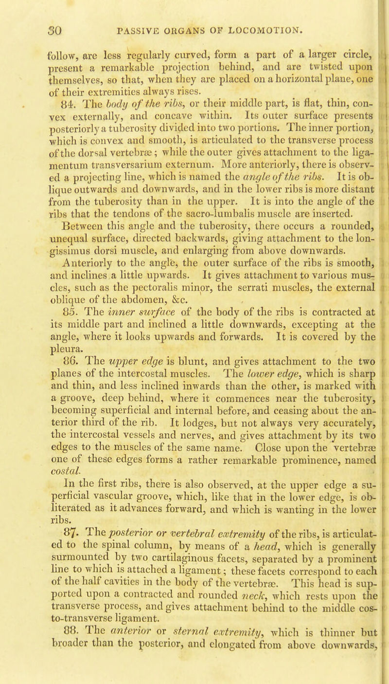 follow, are less regularly curved, form a part of a larger circle, present a remarkable projection behind, and are twisted upon themselves, so that, when they are placed on a horizontal plane, one of their extremities always rises. 84. The body of the ribs, or their middle part, is flat, thin, con- vex externally, and concave within. Its outer surface presents posteriorly a tuberosity divided into two portions. The inner portion, which is convex and smooth, is articulated to the transverse process of the dorsal vertebras; while the outer gives attachment to the liga- mentum transversarium externum. More anteriorly, there is observ- ed a projecting line, which is named the angle of the ribs. It is ob- lique outwards and downwards, and in the lower ribs is more distant from the tuberosity than in the upper. It is into the angle of the ribs that the tendons of the sacro-lumbalis muscle are inserted. Between this angle and the tuberosity, there occurs a rounded, unequal surface, directed backwards, giving attachment to the lon- gissimus dorsi muscle, and enlarging from above downwards. Anteriorly to the angle, the outer s.urface of the ribs is smooth, and inclines a little upwards. It gives attachment to various mus^ cles, such as the pectoralis minor, the serrati muscles, the external oblique of the abdomen, &c. 85. The inner surface of the body of the ribs is contracted at its middle part and inclined a little downwards, excepting at the angle, where it looks upwards and forwards. It is covered by the pleura. 86. The upper edge is blunt, and gives attachment to the two planes of the intercostal muscles. The loiver edge, which is sharp and thin, and less inclined inwards than the other, is marked with a groove, deeji behind, where it commences near the tuberosity, becoming superficial and internal before, and ceasing about the an- terior third of the rib. It lodges, but not always very accurately, the intercostal vessels and nerves, and gives attachment by its two edges to the muscles of the same name. Close upon the vertebrae one of these edges forms a rather remarkable prominence, named costal. In the first ribs, there is also observed, at the upper edge a su- perficial vascular groove, which, like that in the lower edge, is ob- literated as it advances forward, and which is wanting in the lower ribs. 87. The posterior or vertebral extremity of the ribs, is articulat- ed to the spinal column, by means of a head, which is generally surmounted by two cartilaginous facets, separated by a prominent line to which is attached a ligament; these fiicets correspond to each of the half cavities in the body of the vertebrjE. This head is sup- ported upon a contracted and rounded neck, which rests upon the transverse process, and gives attachment behind to the middle cos- to-transverse ligament. 88. The anterior or sternal extremity, which is thinner but broader than the posterior, and elongated from above downwards,