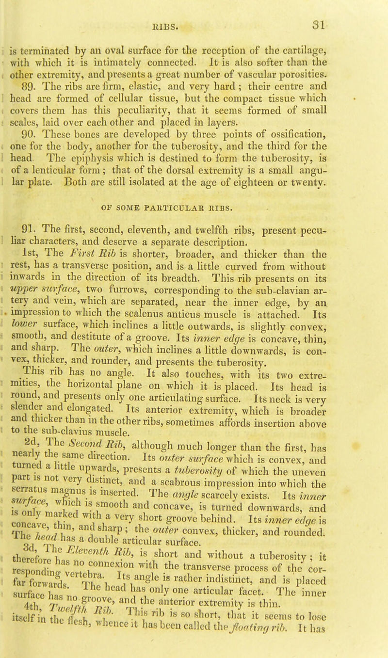 IIIBS. SI is terminated by an oval surface for the reception of the cartilage, with which it is intimately connected. It is also softer than the other extremity, and presents a great number of vascular porosities. 89. The ribs are firm, elastic, and very hard ; their centre and I head are formed of cellular tissue, but the compact tissue which covers them has this peculiarity, that it seems formed of small scales, laid over each other and placed in layers. 90. These bones are developed by three points of ossification, one for the body, another for the tuberosity, and the third for the . head The epiphysis which is destined to form the tuberosity, is , of a lenticular form ; that of the dorsal extremity is a small angu- I lar plate. Both are still isolated at the age of eighteen or twenty. OF SOME PAllTICULAE RIBS. 91. The first, second, eleventh, and twelfth ribs, present pecu- liar characters, and deserve a separate description. 1st, The First Rib is shorter, broader, and thicker than the rest, has a transverse position, and is a Uttle curved from without inwards in the direction of its breadth. This rib presents on its upper surface, two furrows, corresponding to the sub-clavian ar- tery and vein, which are separated, near the inner edge, by an, impression to which the scalenus anticus muscle is attached. Its lower surface, which incHnes a little outwards, is shghtly convex, smooth, and destitute of a groove. Its inner edge is concave, thin, and sharp. The outer, which inclines a little downwards, is con- vex, thicker, and rounder, and presents the tuberosity. This rib has no angle. It also touches, with its two extre- mities, the horizontal plane on which it is placed. Its head is round, and presents only one articulating surface. Its neck is very slender and elongated. Its anterior extremity, which is broader and thicker than in the other ribs, sometimes affords insertion above to the sub-clavius muscle. 2d, The Second Rib, although much longer than the first, has nearly the same direction. Its outer surface which is convex, and turnea a little upwards, presents a tuherositxj of which the uneven part is not very distinct, and a scabrous impression into which the ZfZ ^TT-''^'''^y Its inner Tn-nr:. r'l T^*'' ^'^ t^^n^d downwards, and com I f? ^'W ^'y '^^'•^ behind. Its inner edge is The /I;, ll' '?'^f/P ' t'cker, and rounded, o /'^.pf ^^ '^^ble articular surface. therc'foro ^'^ a tuberosity ; it tTondin^v ^''^ l^^r^^y^..^ process of the cor- fXwai '^Th^ Its angle i. rather indistinct, and is placed surfaceTas no V i ^he' inner 4th T mf Tf' ^^'^ ^^t^^'^ extremity is thin, it^clf^; t '^^l is so short, th Jt it seems to lose m the flesh, whence it has been called the Jloatimj rib. 11 has