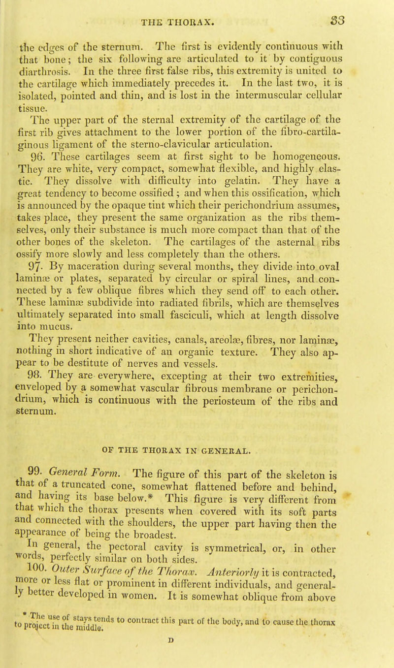 83 the edge*? of the sternum. The first is evidently continuous with that bone; the six following are articuLitcd to it by contiguous diarthrosis. In the three first false ribs, this extremity is united to the cartilage which immediately precedes it. In the last two, it is isolated, pointed and tliin, and is lost in the intermuscular cellular tissue. The upper part of the sternal extremity of the cartilage of the first rib gives attachment to the lower portion of the fibro-cartUa- ginous ligament of the sterno-clavicular articulation. 96. These cartilages seem at first sight to be homogeneous. They are white, very compact, somewhat flexible, and highly elas- tic. They dissolve with difficulty into gelatin. They have a great tendency to become ossified; and when this ossification, which is announced by the opaque tint which their perichondrium assumes, takes place, they present the same organization as the ribs them- selves, only their substance is much more compact than that of the other bones of the skeleton. The cartilages of the asternal ribs ossify more slowly and less completely than the others. 97- By maceration during several months, they divide into oval laminfB or plates, separated by circular or spiral lines, and con- nected by a few oblique fibres which they send off to each other. These laminse subdivide into radiated fibrils, which are themselves ultimately separated into small fasciculi, which at length dissolve into mucus. They present neither cavities, canals, areola^, fibres, nor laminae, nothing in short indicative of an organic texture. They also ap- pear to be destitute of nerves and vessels. 98. They are everywhere, excepting at their two extremities, enveloped by a somewhat vascular fibrous membrane or perichon- drium, which is continuous with the periosteum of the ribs and sternum. OF THE THORAX IN GENERAL. 99. Ge7ieral Form. The figure of this part of the skeleton is that of a truncated cone, somewhat flattened before and behind, and havmg its base below.* This figure is very different from that which the thorax presents when covered with its soft parts and connected with the shoulders, the upper part having then the appearance of being the broadest. In general, the pectoral cavity is symmetrical, or, in other words, perfectly similar on both sides. 100. Outer Sicrface of the Thoraw. Anteriorly it is contracted, more or less flat or prominent in different individuals, and general- ly better developed in women. It is somewhat oblique from above to p5:ctia theSdJe*^^ '° contract this part of the body, and to cause the thorax