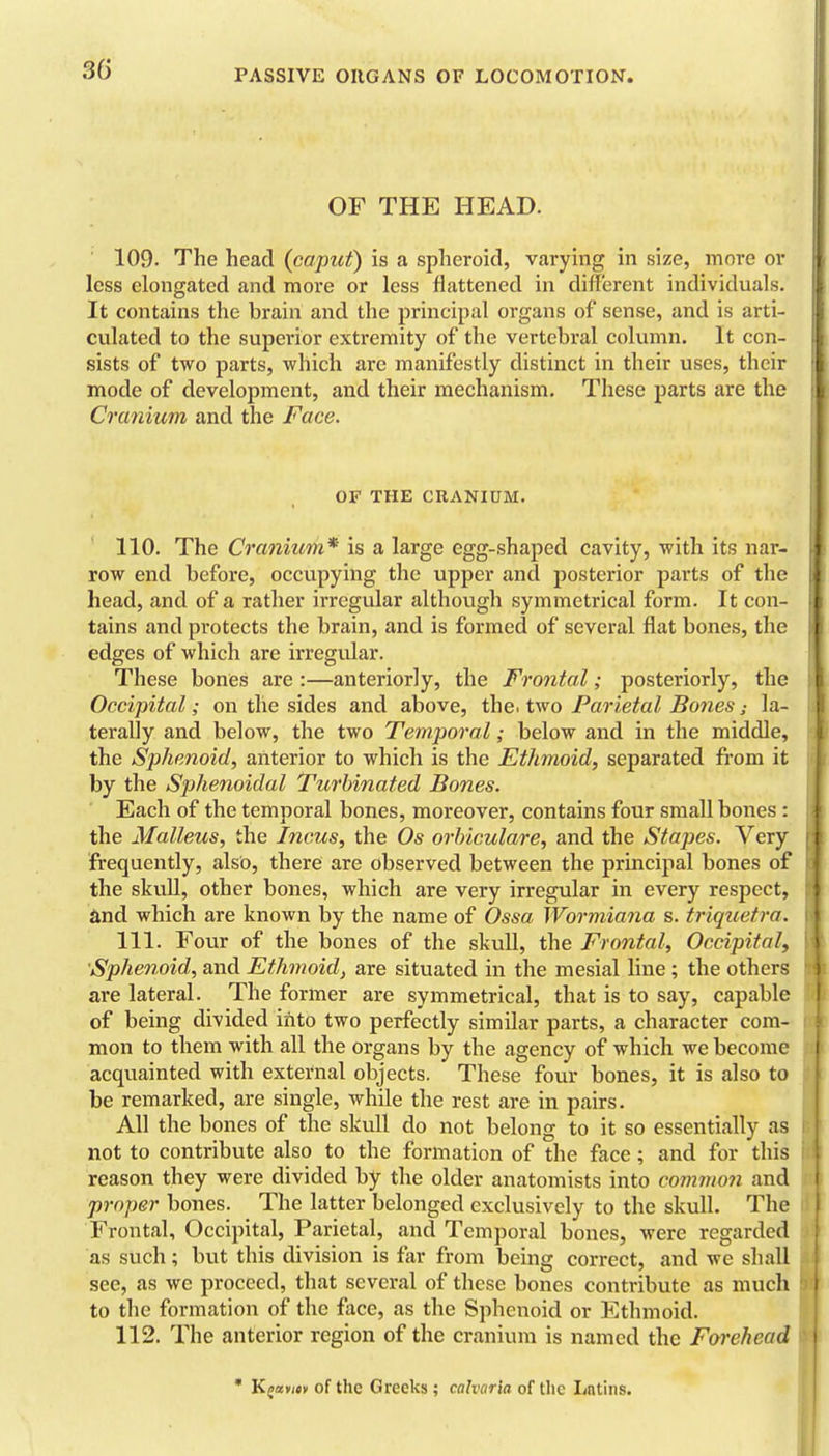 OF THE HEAD. 109. The head (caput) is a spheroid, varying in size, more or less elongated and more or less flattened in diflerent individuals. It contains the brain and the principal organs of sense, and is arti- culated to the superior extremity of the vertebral column. It con- sists of two parts, which are manifestly distinct in their uses, their mode of development, and their mechanism. These parts are the Cranium and the Face. OF THE CRANIUM. 110. The Cranium* is a large egg-shaped cavity, with its nar- row end before, occupying the upper and posterior parts of the head, and of a rather irregular although symmetrical form. It con- tains and protects the brain, and is formed of several flat bones, the edges of which are irregidar. These bones are :—anteriorly, the Frontal; posteriorly, the Occipital; on the sides and above, the. two Parietal Bones; la- terally and below, the two Temporal; below and in the middle, the Sphenoid, anterior to which is the Ethmoid, separated from it by the Sphenoidal Turbinated Bones. Each of the temporal bones, moreover, contains four small bones : the Malleus, the Incus, the Os orhiculare, and the Stapes. Very frequently, also, there are observed between the principal bones of the skull, other bones, which are very irregular in every respect, and which are known by the name of Ossa Wormiana s. triquetra. 111. Four of the bones of the skull, the Frontal, Occipital, Sphenoid, and Ethmoid, are situated in the mesial line ; the others are lateral. The former are symmetrical, that is to say, capable of being divided into two perfectly similar parts, a character com- mon to them with all the organs by the agency of which we become acquainted with external objects. These four bones, it is also to be remarked, are single, while the rest are in pairs. All the bones of the skull do not belong to it so essentially as not to contribute also to the formation of the face ; and for this reason they were divided by the older anatomists into coinmon and proper bones. The latter belonged exclusively to the skull. The Frontal, Occipital, Parietal, and Temporal bones, were regarded as such; but this division is far from being correct, and we shall see, as we proceed, that several of these bones contribute as much to the formation of the face, as the Sphenoid or Ethmoid. 112. The anterior region of the cranium is named the Forehead • Kjav/** of the Greeks ; calvaria of the Latins.