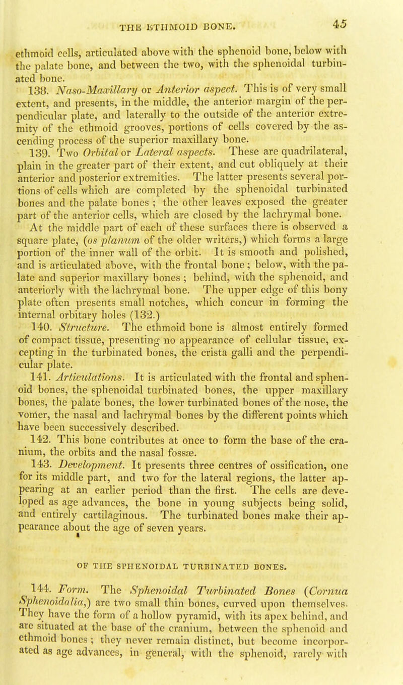 ethmoid cells, articulated above with the sphenoid bone, below with the palate bone, and between the two, with the sphenoidal turbin- ated bone. 138. Nnso-Mnxillarij or Anterior aspect. This is of very small extent, and presents, in the middle, the anterior margin of the per- pendicular plate, and laterally to the outside of the anterior extre- mity of the ethmoid grooves, portions of cells covered by the as- cending process of the superior maxillary bone. 139. Two Orbital or Lateral aspects. These are quadrilateral, plain in the greater part of their extent, and cut obliquely at their anterior and posterior extremities. The latter presents several por- tions of cells which are completed by the sphenoidal turbinated bones and the palate bones ; the other leaves exposed the greater part of the anterior cells, which are closed by the lachrymal bone. At the middle part of each of these surfaces there is observed a square plate, {os planum, of the older writers,) which forms a large portion of the inner wall of the orbit. It is smooth and polished, and is articulated above, with the frontal bone; below, with the pa- late and superior maxillary bones ; behind, with the sphenoid, and anteriorly with the lachrymal bone. The upper edge of this bony plate often presents small notches, which concur in forming the internal orbitary holes (132.) 140. Structure. The ethmoid bone is almost entirely formed of compact tissue, presenting no appearance of cellular tissue, ex- cepting in the turbinated bones, the crista galli and the perpendi- cular plate. 141. Articiclations. It is articulated with the frontal and sphen- oid bones, the sphenoidal turbinated bones, the upper maxillary bones, the palate bones, the lower turbinated bones of the nose, the vomer, the nasal and lachrymal bones by the different points which have been successively described. 142. This bone contributes at once to form the base of the cra- nium, the orbits and the nasal fossag. 143. Developynent. It presents three centres of ossification, one for its middle part, and two for the lateral regions, the latter ap- pearing at an earlier period than the first. The cells are deve- loped as age advances, the bone in young subjects being solid, and entirely cartilaginous. The turbinated bones make their ap- pearance about the age of seven years. OF THE SPHENOIDAL TUHBINATED BONES. 144. Form. The Sphenoidal Turbinated Bones (Cornua Sphenoidal in,) are two small thin bones, curved upon themselves. They have the form of a hollow pyramid, with its apex behind, and are situated at the base of the cranium, between the sphenoid and ethmoid bones ; they never remain distinct, but become incorpor- ated as age advances, in general, with the sphenoid, rarely with