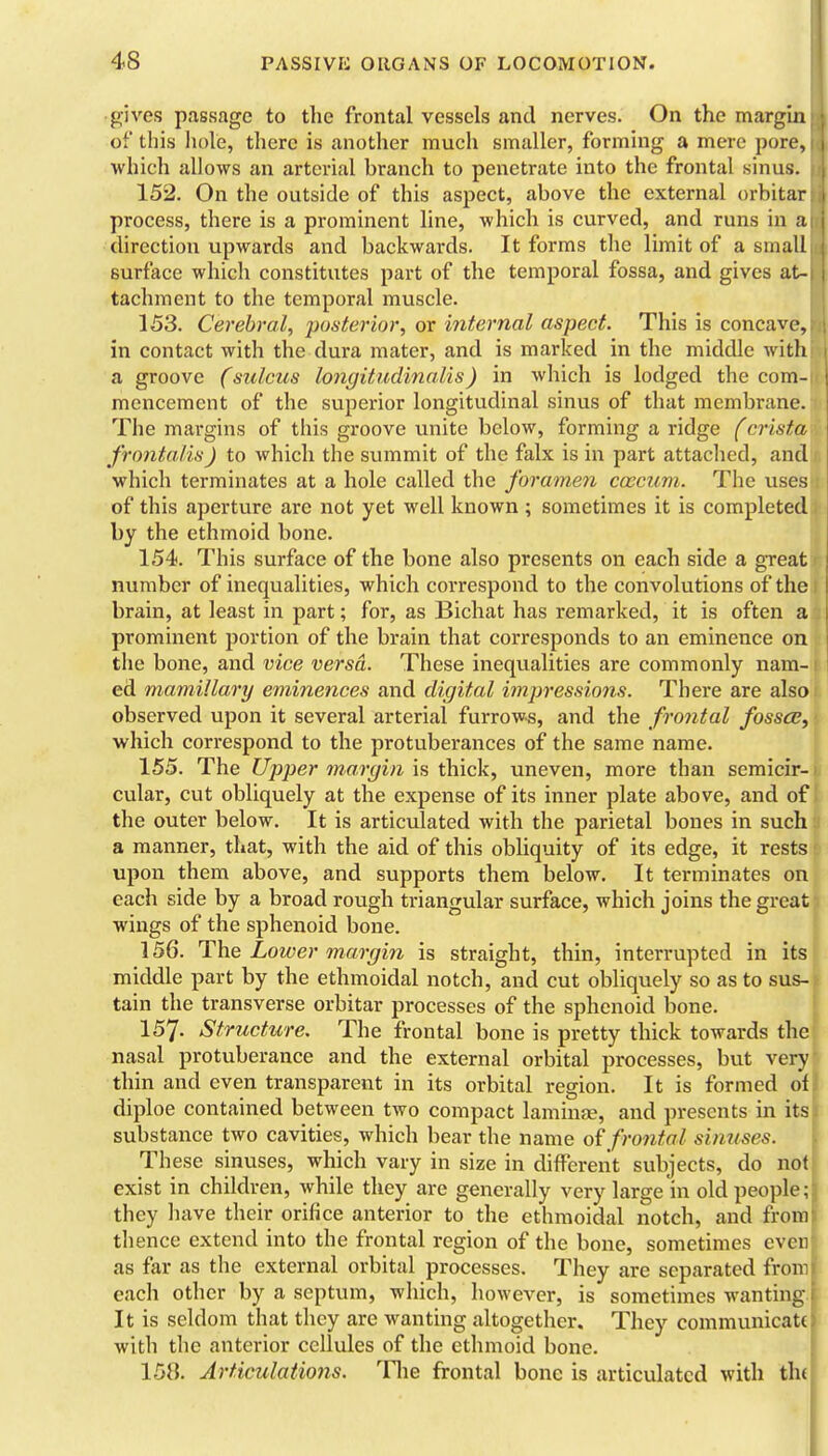 gives passage to the frontal vessels and nerves. On the margin of this hole, there is another mucli smaller, forming a mere pore which allows an arterial branch to penetrate into the frontal sinus 152. On the outside of this aspect, above the external orbitar process, there is a prominent line, which is curved, and runs in direction upwards and backwards. It forms the limit of a small surface which constitutes part of the temporal fossa, and gives at- tachment to the temporal muscle. 153. Cerebral, posterior, or internal aspect. This is concave in contact with the dura mater, and is marked in the middle with a groove (sulcus longitudinalis) in which is lodged the com mencement of the superior longitudinal sinus of that membrane The margins of this groove unite below, forming a ridge (crist frontalis) to which the summit of the falx is in part attached, an which terminates at a hole called the foramen caecum. The uses of this aperture are not yet well known ; sometimes it is completed by the ethmoid bone. 154. This surface of the bone also presents on each side a great number of inequalities, which correspond to the convolutions of the brain, at least in part; for, as Bichat has remarked, it is often a prominent portion of the brain that corresponds to an eminence on the bone, and vice versa. These inequalities are commonly nam- ed mamillary eminences and digital impressions. There are also observed upon it several arterial furrows, and the frontal fossa;, which correspond to the protuberances of the same name. 155. The Upjjer 7na.rgin is thick, uneven, more than semicir- cular, cut obliquely at the expense of its inner plate above, and of the outer below. It is articulated with the parietal bones in such a manner, that, with the aid of this obliquity of its edge, it rests upon them above, and supports them below. It terminates on each side by a broad rough triangular surface, which joins the great wings of the sphenoid bone. 156. The Lower margin is straight, thin, interrupted in its middle part by the ethmoidal notch, and cut obliquely so as to sus- tain the transverse orbitar processes of the sphenoid bone. 157. Structure. The frontal bone is pretty thick towards the nasal protuberance and the external orbital processes, but very thin and even transparent in its orbital region. It is formed of diploe contained between two compact lamina?, and presents in its substance two cavities, which bear the name frontal sinuses. These sinuses, which vary in size in different subjects, do not exist in children, while they are generally very large in old people; they have their orifice anterior to the ethmoidal notch, and from thence extend into the frontal region of the bone, sometimes even as far as the external orbital processes. They are separated fron- each other by a septum, which, however, is sometimes wanting It is seldom that they are wanting altogether. They communicate with the anterior cellules of the ethmoid bone. 158. Articulations. Tlie frontal bone is articulated with th(
