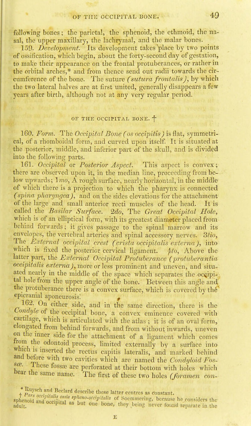 foUo-R'ing bones; the parietal, the sphenoid, the ethmoid, the na- sal, the upper maxillary, the lachrymal, and the malar bones. 159. Development. Its development takes place by two points of ossification, which begin, about the forty-second day of gestation, to make their appearance on the frontal protuberances, or rather in the orbital arches,* and from thence send out radii towards the cir- cumference of the bone. The suture (sutura frontalis J, by which the two lateral halves are at first united, generally disappears a few years after birth, although not at any very regular period. OF THE OCCIPITAL BONE, f 160. Form. The Occipital Bone (os occipitis) is flat, symmetri- cal, of a rhomboidal form, and curved upon itself It is situated at the posterior, middle, and inferior part of the skull, and is divided into the following parts. 161. Occipital or Posterior Aspect. This aspect is convex; there are observed upon it, in the median line, proceeding from be- low tipwards; Imo, A rough surface, nearly horizontal, in the middle of which there is a projection to which the pharynx is connected (spina pharyngea), and on the sides elevations for the attachment of the large and small anterior recti muscles of the head. It is called the Basilar Surface. 2do, The Great Occipital Hole, which is of an elliptical form, with its greatest diameter placed from behind forwards; it gives passage to the spinal marrow and its envelopes, the vertebral arteries and spinal accessory nerves. 3/t<o, The External occipital crest (crista occipitalis externa), into which is fixed the posterior cervical ligament, ^to, Above the latter part, the External Occipital Protuberance (protuberantia occipitalis externa), more or less prominent and uneven, and situr ated nearly in the middle of the space which separates the.oc<jipi-,^ tal hole from the upper angle of the bone. Between this angle andj^ the protuberance there is a convex surface, which is covered by the* epicranial aponeurosis: ^ 162. On either side, and in the same direction, there is the Condi/le of the occipital bone, a convex eminence covered with cartilage, which is articulated with the atlas ; it is of an oval form, elongated from behind forwards, and from without inwards, uneven on the inner side for the attachment of a ligament which comes trom the odontoid process, limited externally by a surface into which IS inserted the rectus capitis lateralis, and marked behind and bdtore with two cavities which are named the Condyloid Fos- s^- 1 hcse fossae are perforated at their bottom with holes which Dear the same name. The first of these two holes (foramen con- • Juysch ami Rcclard describe these latter centres as t'onstant. spLnoid anK^irf' of Soemmering, because he considers the pncncd and occipital as but one bone, they being never found sepanile in the £