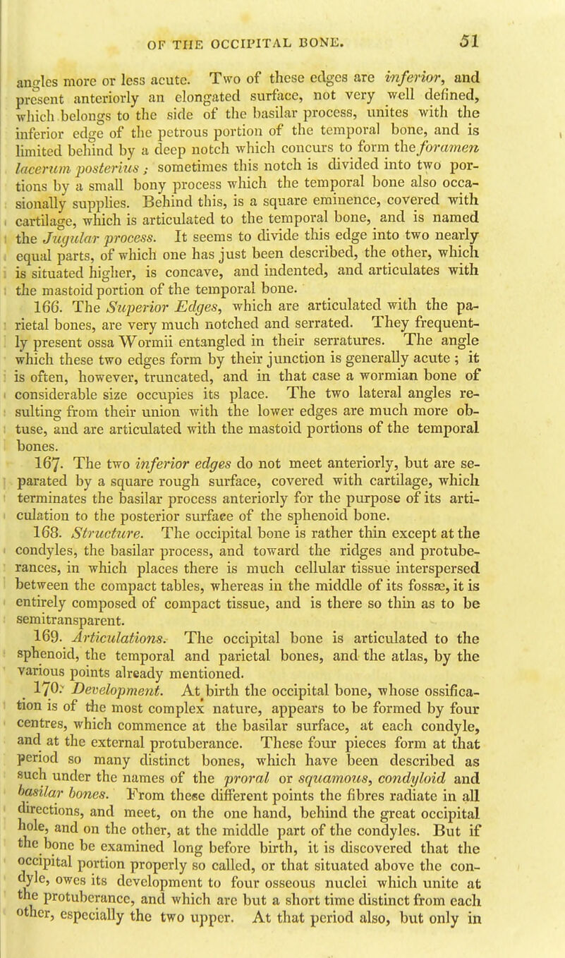 angles more or less acute. Two of these edges are inferior, and present anteriorly an elongated surfixce, not very well defined, which belongs to the side of the basilar process, unites with the inferior edge of the petrous portion of the temporal bone, and is limited behind by a deep notch which concurs to form the foramen lacerum posterius ; sometimes this notch is divided into two por- tions by a small bony process which the temporal bone also occa- sionally suppUes. Behind this, is a square eminence, covered with cartilage, which is articulated to the temporal bone, and is named the Jugular process. It seems to divide this edge into two nearly equjil parts, of which one has just been described, the other, which is situated higher, is concave, and indented, and articulates with the mastoid portion of the temporal bone. 166. The Superior Edges, which are articulated with the pa- rietal bones, are very much notched and serrated. They frequent- ly present ossa Wormii entangled in their serratures. The angle which these two edges form by their junction is generally acute ; it is often, however, truncated, and in that case a wormian bone of considerable size occupies its place. The two lateral angles re- sulting from their union with the lower edges are much more ob- tuse, and are articulated with the mastoid portions of the temporal bones. 167. The two inferior edges do not meet anteriorly, but are se- parated by a square rough surface, covered with cartilage, which terminates the basilar process anteriorly for the purpose of its arti- culation to the posterior surface of the sphenoid bone. 168. Structure. The occipital bone is rather thin except at the condyles, the basilar process, and toward the ridges and protube- rances, in which places there is much cellular tissue interspersed between the compact tables, whereas in the middle of its fossas, it is entirely composed of compact tissue, and is there so thin as to be semitransparent. 169. Articulations. The occipital bone is articulated to the sphenoid, the temporal and parietal bones, and the atlas, by the various points already mentioned. 170.^ Development. At birth the occipital bone, whose ossifica- tion is of the most complex nature, appears to be formed by four centres, which commence at the basilar surface, at each condyle, and at the external protuberance. These four pieces form at that period so many distinct bones, which have been described as such under the names of the proral or squamous, condyloid and basilar bones. From these different points the fibres radiate in all directions, and meet, on the one hand, behind the great occipital hole, and on the other, at the middle part of the condyles. But if the bone be examined long before birth, it is discovered that the occipital portion properly so called, or that situated above the con- owes its development to four osseous nuclei which unite at the protuberance, and which are but a short time distinct from each other, especially the two upper. At that period also, but only in