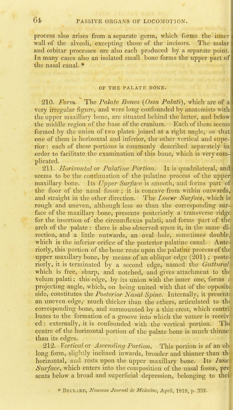61, process also arises from a separate germ, which forms the innt wall of the alveoli, excepting those of the incisors. The malai i and orbitar processes are also each produced by a separate point. J In many cases also an isolated small bone forms the upper part of the nasal canal. * OF THE PALATE BONE. 210. Form. The Palate Bones (Ossa Palati), which are of a very irregular figure, and were long confounded by anatomists with the upper maxillary bone, are situated behind the latter, and below the middle region of the base of the cranium. Each of them seems formed by the union of two plates joined at a right angle, so that one of them is horizontal and inferior, the other vertical and supe- rior : each of these portions is commonly described separately in order to facilitate the examination of this bone, which is very com- plicated. 211. Horizontal ov Palatine Portion. It is quadrilateral, and seems to be the continuation of the palatine process of the upper maxillary bone. Its Upper Surface is smooth, and forms part of the floor of the nasal fossoc; it is concave from within outwards, and straight in the other direction. The Lower Surface, which it rough and uneven, although less so than the corresponding sur- face of the maxillary bone, presents posteriorly a transverse ridgt for the insertion of the circumflexus palati, and forms part of the arch of the palate : there is also observed upon it, in the same di- rection, and a little outwards, an oval hole, sometimes double, which is the inferior orifice of the posterior palatine canal. Ante- riorly, this portion of the bone rests upon the palatine process of the upper maxillary bone, by means of an oblique edge (201) ; poste- riorly, it is terminated by a second edge, named the Guttural. which is free, sharp, and notched, and gives attachment to the velum palati; this edge, by its union with the inner one, forms j projecting angle, which, on being united with that of the opposit( side, constitutes the Posterior Nasal Spine. Internally, it present an uneven edge, much thicker than the others, articulated to th( corresponding bone, and surmounted by a thin crest, which contri butes to the formation of a groove into which the vomer is receiv cd: externally, it is confounded with the vertical portion. Thi centre of the horizontal portion of the palate bone is much thinne than its edges. 212. Vertical ox Ascending Portion. This portion is of an ol long form, slightly inclined inwards, broader and thinner than th horizontal, and rests upon the upper maxillary bone. Its Inne Surface, which enters into the composition of the nasal fossfe, pre sents below a broad and superficial depression, belonging to thei * BECtAflD, Nouvcau Journal dc Mcdccinc, April, 1819, p. 332.