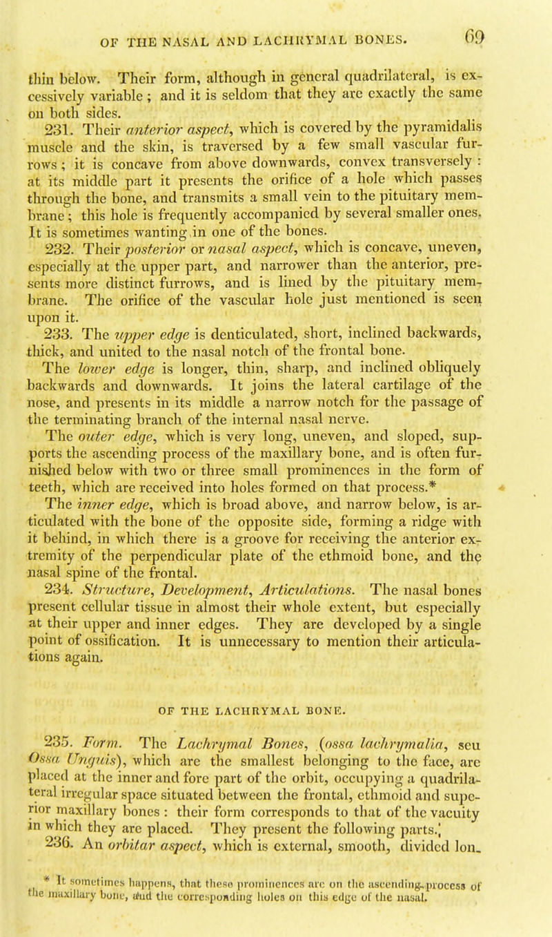 OF THE NASAL AND LACIIUYMAL BONES. thin below. Their form, although in general quadrilateral, is ex- cessively variable; and it is seldom that they are exactly the same on both sides. 231. Their anterior aspect, which is covered by the pyramidalis muscle and the skin, is traversed by a few small vascular fur- rows ; it is concave from above downwards, convex transversely : at its middle part it presents the orifice of a hole which passes through the bone, and transmits a small vein to the pituitary mem- brane ; this hole is frequently accompanied by several smaller ones, It is sometimes wanting in one of the bones. 232. Their posterior ox nasal aspect, which is concave, uneven, especially at the upper part, and narrower than the anterior, pre- sents more distinct furrows, and is lined by the pituitary mem- brane. The orifice of the vascular hole just mentioned is seen upon it. 233. The upper edge is denticulated, short, inclined backwards, thick, and united to the nasal notch of the frontal bone. The loiver edge is longer, thin, sharp, and inclined obliquely backwards and downwards. It joins the lateral cartilage of the nose, and presents in its middle a narrow notch for the passage of the terminating branch of the internal nasal nerve. The outer edge, which is very long, uneven, and sloped, sup- ports the ascending process of the maxillary bone, and is often fur- nislied below with two or three small prominences in the form of teeth, which are received into holes formed on that process.* The inner edge, which is broad above, and narrow below, is ar- ticulated with the bone of the opposite side, forming a ridge with it behind, in which there is a groove for receiving the anterior ex- tremity of the perpendicular plate of the ethmoid bone, and the nasal spine of the frontal. 234. Structure, Development, Articulations. The nasal bones present cellular tissue in almost their whole extent, but especially at their upper and inner edges. They are developed by a single point of ossification. It is unnecessary to mention their articula- tions again. OF THE LACHRYMAL BONE. 235. Form. The Lachrymal Bones, (ossa laclmjmalia, seu Ossa Uruptis), which arc the smallest belonging to the face, arc placed at the inner and fore part of the orbit, occupying a qviadrila- teral irregular space situated between the frontal, ethmoid and supe- rior maxillary bones : their form corresponds to that of the vacuity in which they are placed. They present the following parts.) 236. An orhitar aspect, which is external, smooth, divided Ion. * It soinctiincs Imppcns, that thcsn prominences ni'c on tlic iuseetuling^pioccss of the maxillary boiiu, a>ud thu conchponding holes on this edju of the nawal.