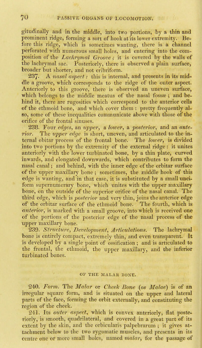 gitudinally and in the middle, into two portions, by a thin and prominent ridge, forming a sort of hook at its lower extremity. Be- fore this ridge, which is sometimes wanting, there is a channel perforated with numerous small holes, and entering into the com- position of the Lachrymal Groove ; it is covered by the walls of the lachrymal sac. Posteriorly, there is observed a plain surface, broader but shorter, and not cribriform. 237. A nasal aspect: this is internal, and presents in its mid- dle a groove, which corresponds to the ridge of the outer aspect. Anteriorly to this groove, there is observed an uneven surface, which belongs to the middle meatus of the nasal fossae; and be- hind it, there are rugosities which correspond to the anterior cells of the ethmoid bone, and which cover them : pretty frequently al- so, some of these inequalities communicate above with those of the orifice of the frontal sinuses. 238. Four edges, an upper, a lower, a posterior, and an ante- rior. The upper edge is short, uneven, and articulated to the in- ternal obitar process of the frontal bone. The lower, is divided into two portions by the extremity of the external ridge : it unites anteriorly with the lower turbinated bone, by a thin plate, curved inwards, and elongated downwards, which contributes to form the nasal canal; and behind, with the inner edge of the orbitar surface of the upper maxillary bone ; sometimes, the middle hook of this edge is wanting, and in that case, it is substituted by a small unci- form supernumerary bone, which unites with the upper maxillary bone, on the outside of the superior orifice of the nasal canal. The third edge, which is posterior and very thin, joins the anterior edge of the orbitar surface of the ethmoid bone. The fourth, Avhich is anterior, is marked with a small groove, into which is received one of the portions of the posterior edge of the nasal process of the upper maxillary bone. 239. Structure, Development, Articulations. The lachrymal bone is entirely compact, extremely thin, and even transparent. It is developed by a single point of ossification; and is articulated to the frontal, the ethmoid, the upper maxillary, and the inferior turbinated bones. OF THE MALAH HONE. 240. Form. The Molar or Cheek Bone (os Malae) is of an irregular square form, and is situated on the upper and lateral parts of the face, forming the orbit externally, and constituting the region of the cheek. 241. Its outer aspect, which is convex anteriorly, flat poste- riorly, is smooth, quadrilateral, and covered in a great part of its extent by the skin, and the orbicularis palpebrarum ; it gives at- taclimcnt below to the two zygomatic muscles, and presents in its centre one or more small holes, named malar, for the passage of