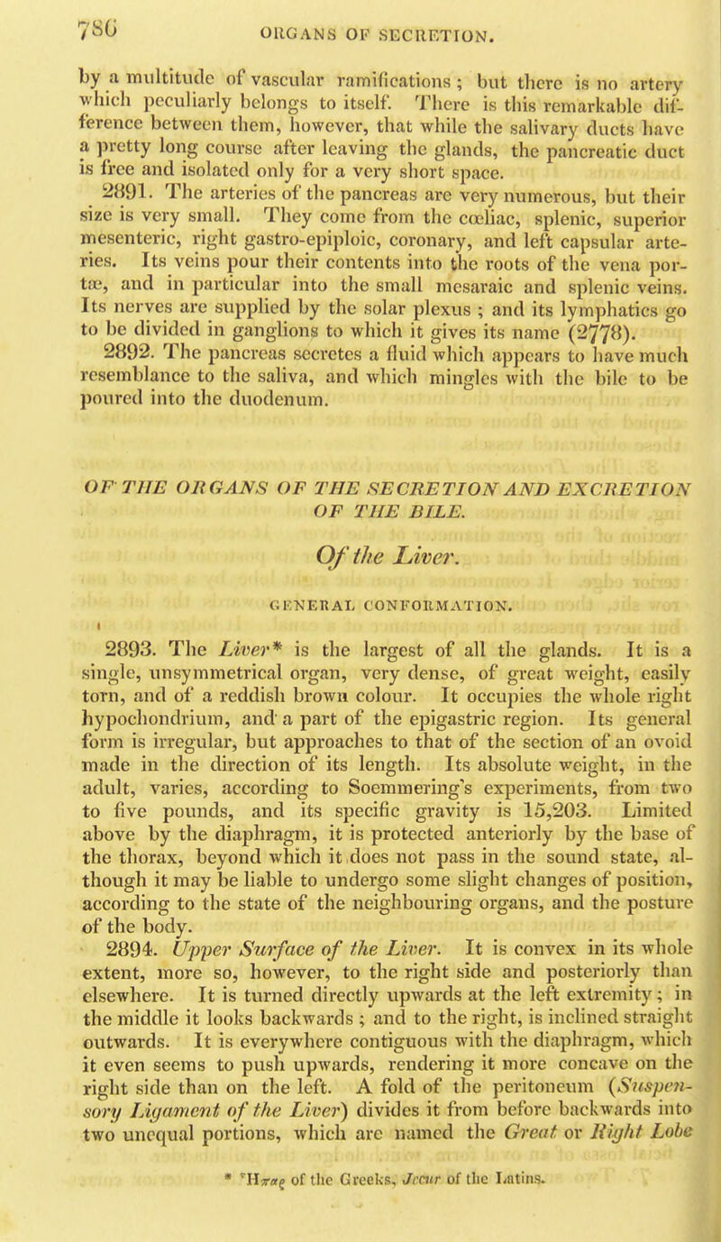 78G by a multitude of vascular ramifications ; but there is no artery which peculiarly belongs to itself There is this remarkable dif- ference between them, however, that while the salivary ducts have a pretty long course after leaving the glands, the pancreatic duct is free and isolated only for a very short space. 2891. The arteries of the pancreas are very numerous, but their size is very small. They come from the ca'liac, splenic, superior mesenteric, right gastro-epiploic, coronary, and left capsular arte- ries. Its veins pour their contents into the roots of the vena por- toe, and in particular into the small mesaraic and splenic veins. Its nerves are supplied by the solar plexus ; and its lymphatics go to be divided in ganglions to which it gives its name (2778). 2892. The pancreas secretes a fluid which appears to have much resemblance to the saliva, and which mingles with the bile to be poured into the duodenum. OF THE ORGANS OF THE SECRETION AND EXCRETION OF THE BILE. Of the Liver. GKNEHAL CONFOHMATION. 2893. The Liver* is the largest of all the glands. It is a single, unsymmetrical organ, very dense, of great weight, easily torn, and of a reddish brown colour. It occupies the whole right hypochondrium, and a part of the epigastric region. Its general form is irregular, but approaches to that of the section of an ovoid made in the direction of its length. Its absolute weight, in the adult, varies, according to Soemmering's experiments, from two to five povnids, and its specific gravity is 15,203. Limited above by the diaphragm, it is protected anteriorly by the base of the thorax, beyond which it does not pass in the sound state, al- though it may be liable to undergo some slight changes of position, according to the state of the neighbouring organs, and the posture of the body. 2894. U'pyer Surface of the Liver. It is convex in its whole extent, more so, however, to the right side and posterioi-ly than elsewhere. It is turned directly upwards at the left extremity; in the middle it looks backwards ; and to the right, is inclined straight outwards. It is everywhere contiguous with the diaphragm, which it even seems to push upwards, rendering it more concave on the right side than on the left. A fold of the peritoneum (S^ispcti- sory LAgament of the Liver) divides it from before backwards into two unequal portions, which are named the Great or liight Lobe '■Hrag of the Greeks, Jccur of the Latins. I