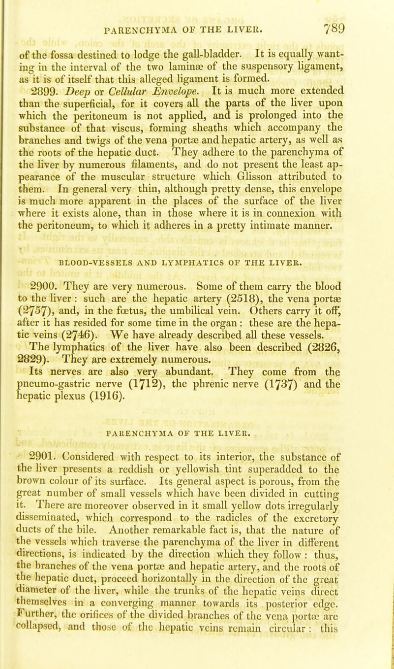 of the fossa destined to lodge the gall-bladder. It is equally want- ing in the interval of the two laminae of the suspensory ligament, as it is of itself that this alleged ligament is formed. 2899. Deep or Cellular Envelope. It is much more extended than the superficial, for it covers all the parts of the liver upon which the peritoneum is not applied, and is prolonged into the substance of that viscus, forming sheaths which accompany the branches and twigs of the vena portae and hepatic artery, as weU as the roots of the hepatic duct. They adhere to the parenchyma of the liver by numerous filaments, and do not present the least ap- pearance of the muscular structure which Glisson attributed to them. In general very thin, although pretty dense, this envelope is much more apparent in the places of the surface of the liver where it exists alone, than in those where it is in connexion with the peritoneum, to which it adheres in a pretty intimate manner. BLOOD-VESSELS AND LYMPHATICS OF THE LIVER. 2900. They are very numerous. Some of them carry the blood to the liver: such are the hepatic artery (2518), the vena portas (2757), and, in the foetus, the umbilical vein. Others carry it off, after it has resided for some time in the organ : these are the hepa- tic veins (2746). We have already described all these vessels. The lymphatics of the liver have also been described (2826, 2829). They 9,j:e extremely numerous. Its nerves are also very abundant, They come from the pneumo-gastric nerve (1712), the phrenic nerve (1737) and the hepatic plexus (1916). PAIIENCHYMA OF THE LIVER. 2901. Considered with respect to its interior, the substance of the liver presents a reddish or yellowish tint superadded to the brown colour of its surface. Its general aspect is porous, from the great number of small vessels which have been divided in cutting it. There are moreover observed in it small yeUow dots irregularly disseminated, which correspond to the radicles of the excretory ducts of the bile. Another remarkable fact is, that the nature of the vessels which traverse the parenchyma of the liver in different directions, is indicated by the direction which they follow : thus, the branches of tlie vena portae and hepatic artery, and the roots of the hepatic duct, proceed horizontally in the direction of the great diameter of the liver, while the trunks of the hepatic veins cfirect themselves in a converging manner towards its posterior edge. rFurther, the orifices of the divided branches of the vena portae arc collapsed, and those of tlic hepatic veins remain circular : this