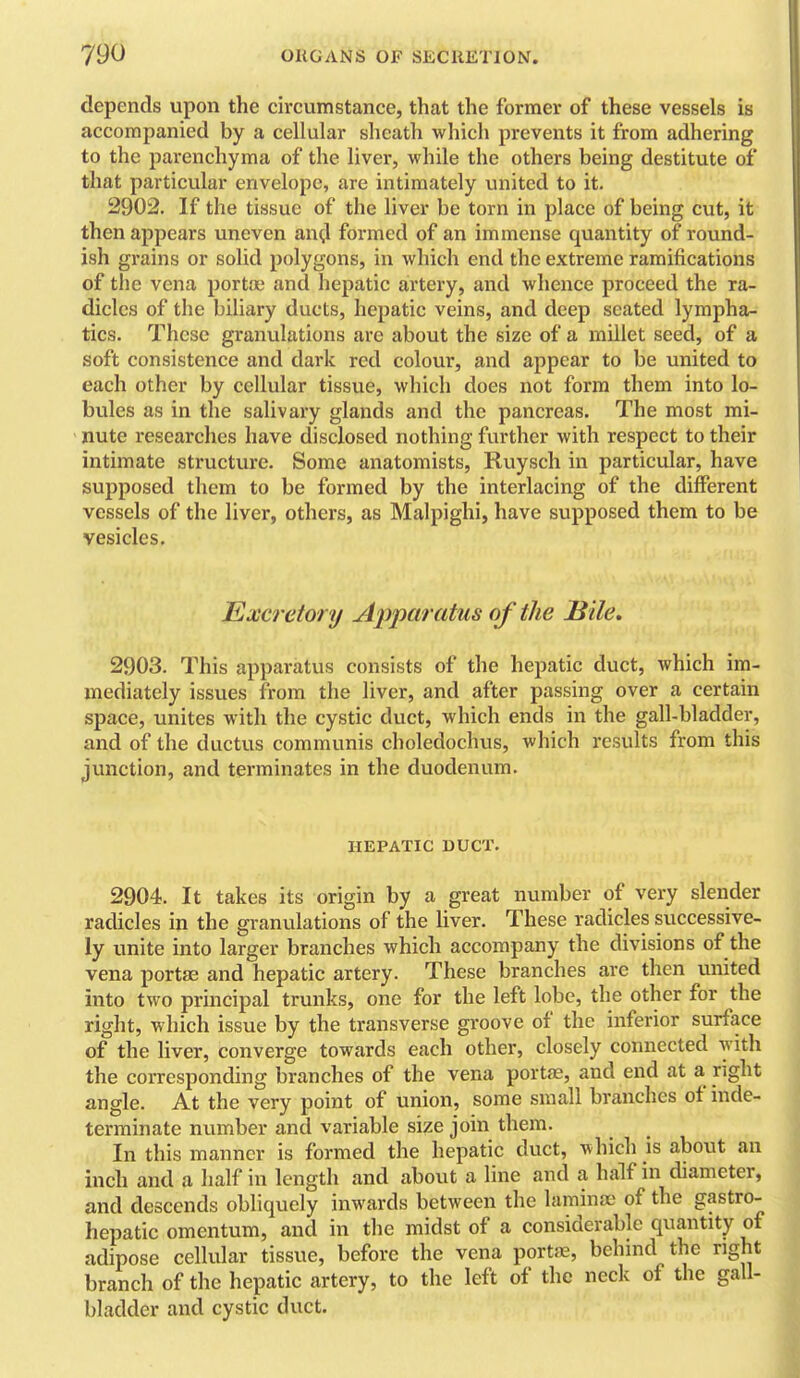 depends upon the circumstance, that the former of these vessels is accompanied by a cellular sheath which prevents it from adhering to the parenchyma of the liver, while the others being destitute of that particular envelope, are intimately iinited to it. 2902. If the tissue of the liver be torn in place of being cut, it then appears uneven and formed of an immense quantity of round- ish grains or solid polygons, in which end the extreme ramifications of the vena portas and hepatic artery, and whence proceed the ra- dicles of the biliary ducts, hepatic veins, and deep seated lympha- tics. These granulations are about the size of a millet seed, of a soft consistence and dark red colour, and appear to be united to each other by cellular tissue, which does not form them into lo- bules as in the salivary glands and the pancreas. The most mi- nute researches have disclosed nothing further with respect to their intimate structure. Some anatomists, Ruysch in particular, have supposed them to be formed by the interlacing of the different vessels of the liver, others, as Malpighi, have supposed them to be vesicles. Excretory A<pparidus of the Bile, 2903. This apparatus consists of the hepatic duct, which im- mediately issues from the liver, and after passing over a certain space, unites witli the cystic duct, which ends in the gall-bladder, and of the ductus communis choledochus, which results from this junction, and terminates in the duodenum. HEPATIC DUCT. 2904. It takes its origin by a great number of very slender radicles in the granulations of the liver. These radicles successive- ly unite into larger branches which accompany the divisions of the vena portas and hepatic artery. These branches are then united into two principal trunks, one for the left lobe, the other for the right, which issue by the transverse groove of the inferior surface of the liver, converge towards each other, closely connected with the corresponding branches of the vena portas, and end at a right angle. At the very point of union, some small branches of inde- terminate number and variable size join them. In this manner is formed the hepatic duct, which is about an inch and a half in length and about a line and a half in diameter, and descends obhquely inwards between the laminae of the gastro- hepatic omentum, and in the midst of a considerable quantity of adipose cellular tissue, before the vena porttB, behmd the right branch of the hepatic artery, to the left of the neck of the gall- bladder and cystic duct.