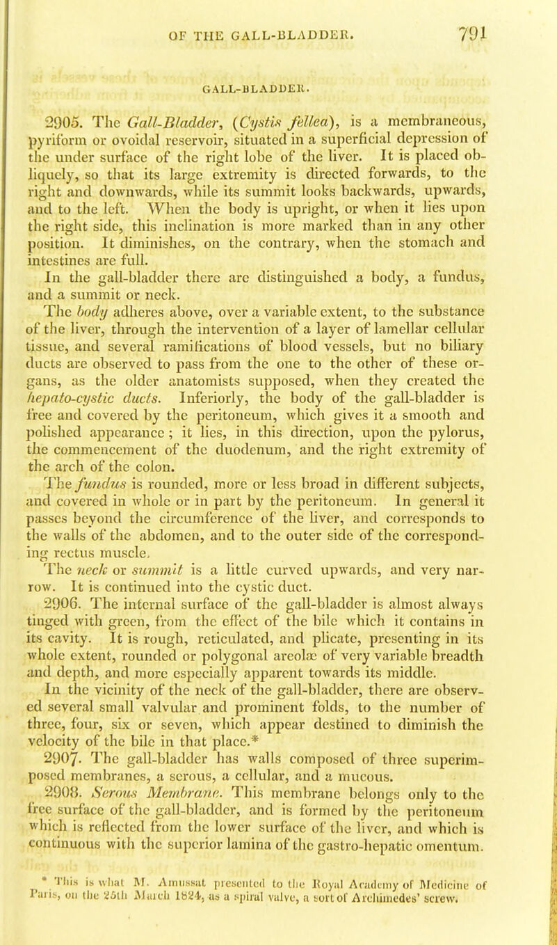 GALL-BLADUEll. 2905. The Gall-Bladder, {Cystis fellea), is a membraneous, pyriform or ovoidal reservoir, situated in a superficial depression of the under surface of the riglit lobe of the liver. It is placed ob- liquely, so that its large extremity is directed forwards, to the right and downwards, while its summit looks backwards, upwards, and to the left. When the body is upright, or when it lies upon the right side, this inclination is more marked than in any other position. It diminishes, on the contrary, when the stomach and intestines are full. In the gall-bladder there are distinguished a body, a fundus, and a summit or neck. The body adheres above, over a variable extent, to the substance of the liver, through the intervention of a layer of lamellar cellular tissue, and several ramifications of blood vessels, but no biliary ducts are observed to pass from the one to the other of these or- gans, as the older anatomists supposed, when they created the hepato-cystic ducts. Inferiorly, the body of the gall-bladder is free and covered by the peritoneum, which gives it a smooth and polished appearance; it lies, in this direction, upon the pylorus, the commencement of the duodenum, and the right extremity of the arch of the colon. The fundus is rounded, more or less broad in different subjects, and covered in whole or in part by the peritoneum. In general it passes beyond the circumference of the liver, and corresponds to the walls of the abdomen, and to the outer side of the correspond- ing rectus muscle. The neck or smnm'it is a little curved upwards, and very nar- row. It is continued into the cystic duct. 2906. The internal surface of the gall-bladder is almost always tinged with green, from the effect of the bile which it contains \n its cavity. It is rough, reticulated, and plicate, presenting in its whole extent, rounded or polygonal areolae of very variable breadth and depth, and more especially apparent towards its middle. In the vicinity of the neck of the gall-bladder, there are observ- ed several small valvular and prominent folds, to the number of three, four, six or seven, which appear destined to diminish the velocity of the bile in that place.* 2907. The gall-bladder has walls composed of three superim- posed membranes, a serous, a cellular, and a mucous. 2908. Serous Membrane. This membrane belongs only to the free surface of the gall-bladder, and is formed by the peritoneum which is reflected from the lower surface of the liver, and which is continuous with the superior lamina of the gastro-hepatic omentum. -1.7 • This is wliat M. Aiiniswil presented to tlie Koyal Academy of ]\Icdiciiie of Pans, uu the 25th iMaidi us a ^moX valve, a tort of Archimedes' screw.