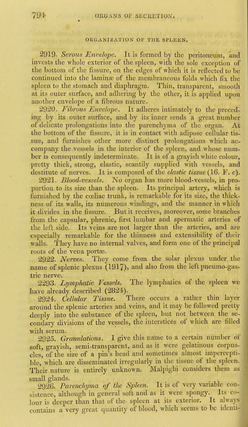 OUGANIZATION OF THE Sl'LEEN. 2919. Serous Envelope. It is formed by the peritoneum, and invests the whole exterior of the spleen, with the sole exception of the bottom of the fissure, on the edges of which it is reflected to be continued into the lamina; of the membraneous folds which fix the spleen to the stomach and diaphragm. Thin, transparent, smooth at its outer surface, and adhering by the other, it is applied upon another envelope of a fibrous nature. 2920. Fibrous Envelope. It adheres intimately to the preced- ing by its outer surface, and by its inner sends a great number of delicate prolongations into the parenchyma of the organ. At the bottom of the fissure, it is in contact with adipose cellular tis- sue, and furnishes other more distinct prolongations which ac- company the vessels in the interior of the spleen, and whose num- ber is consequently indeterminate. It is of a grayish white colour, pretty thick, strong, elastic, scantily supplied with vessels, and destitute of nerves. It is composed of the elastic tissue (16. F. c). 2921. Blood-vessels. No organ has more blood-vessels, in pro- portion to its size than the spleen. Its principal artery, which is furnished by the coeliac trunk, is remarkable for its size, the thick- ness of its walls, its numerous windings, and the manner in which it divides in the fissvu-e. But it receives, moreover, some branches from the capsular, phrenic, first lumbar and spermatic arteries of the left side. Its veins are not larger than the arteries, and are especially remarkable for the thinness and extensibility of their walls. They have no internal valves, and form one of the principal roots of the vena portae. 2922. Nerves. They come from the solar plexus under the name of splenic plexus (1917)5 and also from the left pneumo-gas- tric nerve. 2293. Lymphatic Vessels. The lymphatics of the spleen we have already described (2824). 2924. Cellular Tissue. There occurs a rather thin layer around the splenic arteries and veins, and it may be followed pretty deeply into the substance of the spleen, but not between the se- condary divisions of the vessels, the interstices of which arc filled with serum. 2925. Granulations. I give this name to a certain number of soft, grayish, semi-transparent, and as it were gelatinous corpus- cles, of the size of a pin's head and sometimes almost impercepti- ble, which are disseminated irregularly in the tissue of the spleen. Their nature is entirely unknown. Malpighi considers them as small glands. 2926. Parenchyma of the Spleen. It is of very variable con- sistence, although in general soft and as it were spongy. Its co- lour is deeper than that of the. spleen at its exterior. It always contains a very great quantity of blood, which seems to be idcnti-