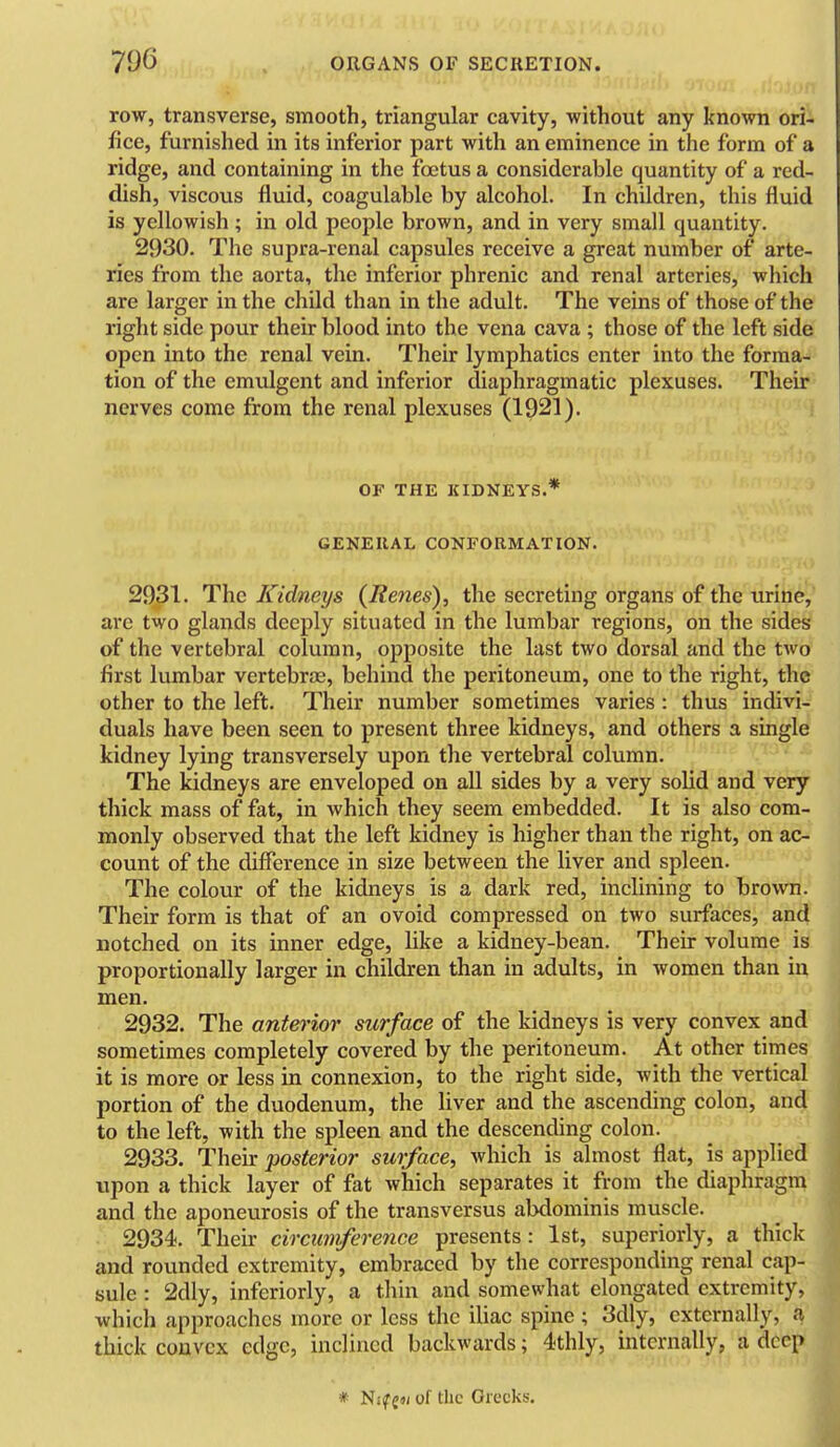 row, transverse, smooth, triangular cavity, without any known ori- fice, furnished in its inferior part with an eminence in the form of a ridge, and containing in the foetus a considerable quantity of a red- dish, viscous fluid, coagulable by alcohol. In children, this fluid is yellowish; in old people brown, and in very small quantity. 2930. The supra-renal capsules receive a great number of arte- ries from the aorta, the inferior phrenic and renal arteries, which are larger in the child than in the adult. The veins of those of the right side pour their blood into the vena cava ; those of the left side open into the renal vein. Their lymphatics enter into the forma- tion of the emulgent and inferior diaphragmatic plexuses. Their nerves come from the renal plexuses (1921). OF THE KIDNEYS.* GENERAL CONFOUMATION. 2931. The Kidneys (Renes), the secreting organs of the urine, are two glands deeply situated in the lumbar regions, on the sides of the vertebral column, opposite the last two dorsal and the two first lumbar vertebrae, behind the peritoneum, one to the right, the other to the left. Their number sometimes varies : thus indivi- duals have been seen to present three kidneys, and others a single kidney lying transversely upon the vertebral column. The kidneys are enveloped on all sides by a very solid and very thick mass of fat, in which they seem embedded. It is also com- monly observed that the left kidney is higher than the right, on ac- count of the difference in size between the liver and spleen. The colour of the kidneys is a dark red, inclining to brown. Their form is that of an ovoid compressed on two surfaces, and notched on its inner edge, like a kidney-bean. Their volume is proportionally larger in children than in adults, in women than in men. 2932. The anterior surface of the kidneys is very convex and sometimes completely covered by the peritoneum. At other times it is more or less in connexion, to the right side, with the vertical portion of the duodenum, the liver and the ascending colon, and to the left, with the spleen and the descending colon. 2933. Their posterior surface, which is almost flat, is applied j upon a thick layer of fat which separates it from the diaphragm and the aponeurosis of the transversus abdominis muscle. 2934. Their circumference presents : 1st, superiorly, a thick and rovindcd extremity, embraced by the corresponding renal cap- sule : 2dly, inferiorly, a thin and somewhat elongated extremity, which approaches more or less the iliac spine ; 3dly, externally, a thick convex edge, inclined backwards; 4thly, internally, a deep * Nif g«i of the Greeks. 1