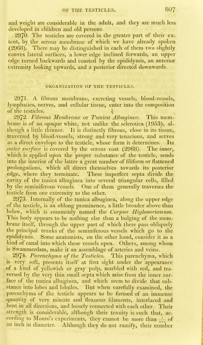 and weigljt are considerable in the adult, and they are inucli less developed in children and old persons. 2970. The testicles are covered in the greater part of their ex- tent, by the serous membrane of which we have already spoken (2968). There may be distinguislied in each of them two slightly convex lateral surfaces, a lower edge inclined forwards, an upper edge turned backwards and coasted by the epididymis, an anterior extremity looldng upwards, and a posterior directed downwards. OUGANIZATION OF THE TESTICLES. 2971- A fibrous membrane, excreting vessels, blood-vessels, lymphatics, nerves, and cellular tissue, enter into the composition of the testicles. % 2972. Fibrous Membrane or Tunica AUmginea. This mem- brane is of an opaque white, not unhke the sclerotica (1953), al- though a little thinner. It is distinctly fibrous, close in its tissue, traversed by blood-vessels, strong and viery tenacious, and serves as a direct envelope to the testicle, whose form it determines. Its outer surface is covered by the serous coat (2968). The inner^ which is applied upon the proper substance of the testicle, sends into the interior of the latter a great number of filiform or flattened prolongations, which all direct themselves towards its posterior edge, where they terminate. These imperfect septa divide the cavity of the tunica albuginea into several triangular cells, filled by the seminiferous vessels. One of them generally traverses the testicle from one extremity to the other. 2973. Internally of the tunica albuginea, along the upper edge of the testicle, is an oblong prominence, a little broader above than below, which is commonly named the Corpus Highmorianum. This body appears to be nothing else than a bulging of the mem- brane itself, through the upper part of which there pass obliquely the principal trunks of the seminiferous vessels which go to the epididymis. Some anatomists, on the other hand, consider it as a kind of canal into which these vessels open. Others, among whom IS Swammerdam, make it an assemblage of arteries and veins. 2974. Parenchyma of the Testicles. This parenchyma, which is very soft, presents itself at first sight under the appearance of a kind of yellowish or gray pulp, marbled with red, and tra- versed by the very thin small septa which arise from the inner sur- face of the tunica albuginea, and which seem to divide that sub- stance into lobes and lobules. But when carefully examined, the parenchyma of the testicle appears to be formed of an immense quantity of very minute and fiexuous filaments, interlaced and bent in all directions, and loosely connected with each other. Their strength is considerable, although their tenuity is such that, ac- cording to Monro's experiments, they cannot be more than of an inch in diameter. Although they do not ramify, their number