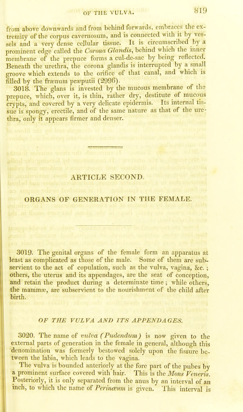 from above downwards iind from behind forwards, embraces the ex- tremity of the corpus cavernosum, and is connected with it by ves- sels and a very dense cellular tissue. It is circumscribed by a prominent edge called the Corona Glandis, behind which the inner membrane of the prepuce forms a cul-de-sac by being reflected. Beneath the urethra, the corona glandis is interrupted by a small groove which extends to the orifice of that canal, and which is filled by the frfenum praeputii (2996). 3018. The glans is invested by the mucous membrane of the prepuce, which, over it, is thin, rather dry, destitute of mucous crypts, and covered by a very delicate epidermis. Its internal tis- sue is spongy, erectile, and of the same nature as that of the ure- thra, only it appears firmer and denser. ARTICLE SECOND. j. ORGANS OF GENERATION IN THE FEMALE. 3019. The genital organs of the female form an apparatus at least as complicated as those of the male. Some of them are sub- servient to the act of copulation, such as the vulva, vagina, &c. ; others, the uterus and its appendages, are the seat of conception, and retain the product during a determinate time; while others, the mammae, are subservient to the nourishment of the child after birth. OF THE VULVA AND ITS APPENDAGES. 3020. The name of vulva (Pudendum) is now given to the external parts of generation in the female in general, although this denomination was formerly bestowed solely upon the fissure be- tween the labia, which leads to the vagina. The vulva is bounded anteriorly at the fore part of the pubes by a prominent surface covered with hair. This is the Mons Veneris. Posteriorly, it is only separated from the anus by an interval of an inch, to which the name of Perinceum is given. This interval is